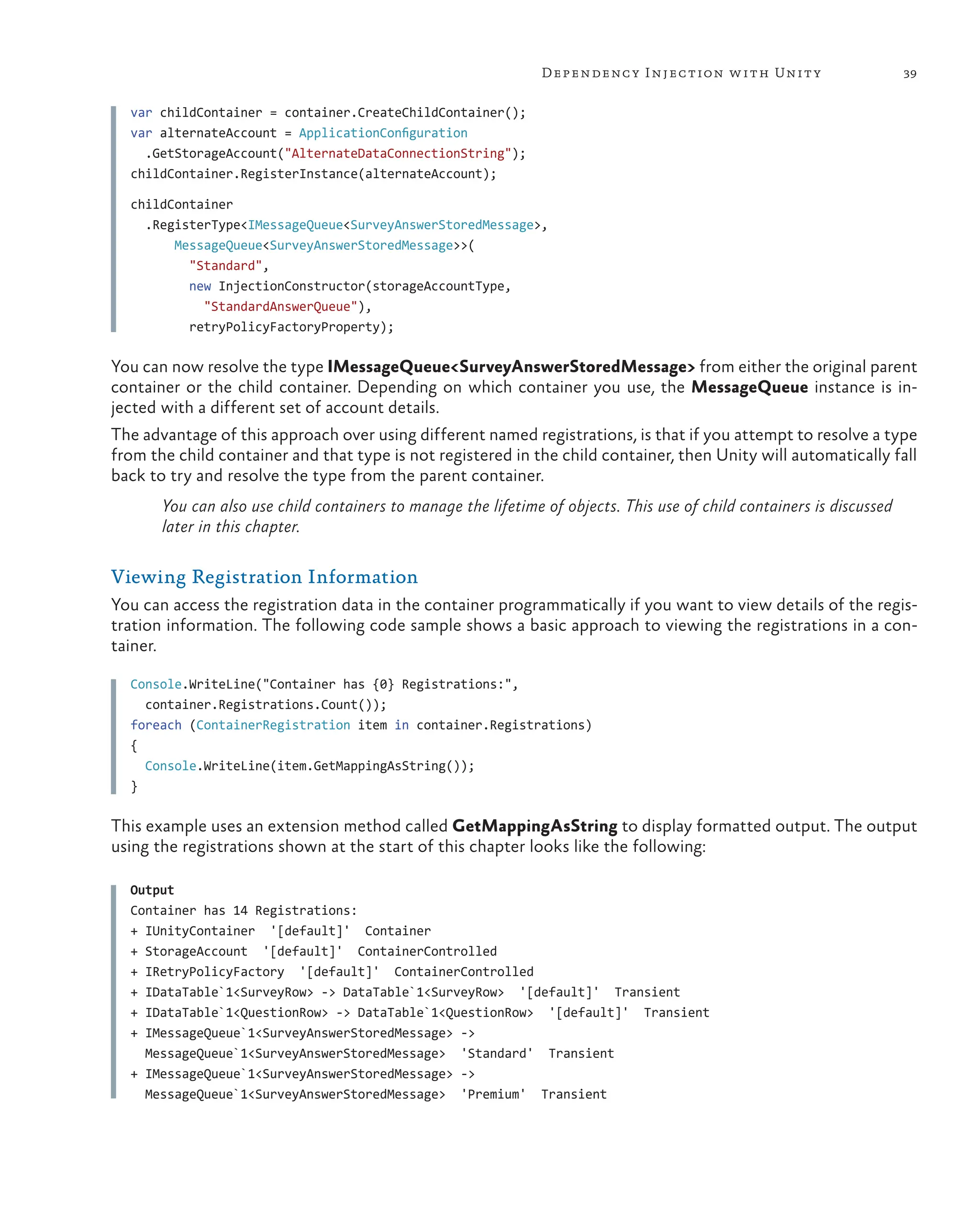 39
Dependency Injection with Unity
var childContainer = container.CreateChildContainer();
var alternateAccount = ApplicationConfiguration
.GetStorageAccount("AlternateDataConnectionString");
childContainer.RegisterInstance(alternateAccount);
childContainer
.RegisterType<IMessageQueue<SurveyAnswerStoredMessage>,
MessageQueue<SurveyAnswerStoredMessage>>(
"Standard",
new InjectionConstructor(storageAccountType,
"StandardAnswerQueue"),
retryPolicyFactoryProperty);
You can now resolve the type IMessageQueue<SurveyAnswerStoredMessage> from either the original parent
container or the child container. Depending on which container you use, the MessageQueue instance is in-
jected with a different set of account details.
The advantage of this approach over using different named registrations, is that if you attempt to resolve a type
from the child container and that type is not registered in the child container, then Unity will automatically fall
back to try and resolve the type from the parent container.
You can also use child containers to manage the lifetime of objects. This use of child containers is discussed
later in this chapter.
Viewing Registration Information
You can access the registration data in the container programmatically if you want to view details of the regis-
tration information. The following code sample shows a basic approach to viewing the registrations in a con-
tainer.
Console.WriteLine("Container has {0} Registrations:",
container.Registrations.Count());
foreach (ContainerRegistration item in container.Registrations)
{
  Console.WriteLine(item.GetMappingAsString());
}
This example uses an extension method called GetMappingAsString to display formatted output. The output
using the registrations shown at the start of this chapter looks like the following:
Output
Container has 14 Registrations:
+ IUnityContainer '[default]' Container
+ StorageAccount '[default]' ContainerControlled
+ IRetryPolicyFactory '[default]' ContainerControlled
+ IDataTable`1<SurveyRow> -> DataTable`1<SurveyRow> '[default]' Transient
+ IDataTable`1<QuestionRow> -> DataTable`1<QuestionRow> '[default]' Transient
+ IMessageQueue`1<SurveyAnswerStoredMessage> ->
MessageQueue`1<SurveyAnswerStoredMessage> 'Standard' Transient
+ IMessageQueue`1<SurveyAnswerStoredMessage> ->
MessageQueue`1<SurveyAnswerStoredMessage> 'Premium' Transient
 