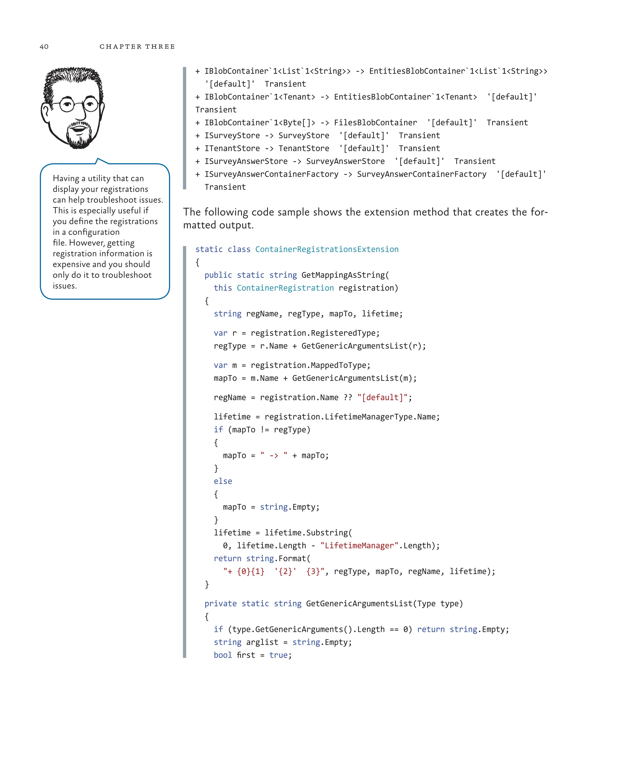 40 chapter three
+ IBlobContainer`1<List`1<String>> -> EntitiesBlobContainer`1<List`1<String>>
'[default]' Transient
+ IBlobContainer`1<Tenant> -> EntitiesBlobContainer`1<Tenant> '[default]'
Transient
+ IBlobContainer`1<Byte[]> -> FilesBlobContainer '[default]' Transient
+ ISurveyStore -> SurveyStore '[default]' Transient
+ ITenantStore -> TenantStore '[default]' Transient
+ ISurveyAnswerStore -> SurveyAnswerStore '[default]' Transient
+ ISurveyAnswerContainerFactory -> SurveyAnswerContainerFactory '[default]'
Transient
The following code sample shows the extension method that creates the for-
matted output.
static class ContainerRegistrationsExtension
{
  public static string GetMappingAsString(
    this ContainerRegistration registration)
  {
    string regName, regType, mapTo, lifetime;
    var r = registration.RegisteredType;
    regType = r.Name + GetGenericArgumentsList(r);
    var m = registration.MappedToType;
    mapTo = m.Name + GetGenericArgumentsList(m);
    regName = registration.Name ?? "[default]";
    lifetime = registration.LifetimeManagerType.Name;
    if (mapTo != regType)
    {
      mapTo = " -> " + mapTo;
    }
    else
    {
      mapTo = string.Empty;
    }
    lifetime = lifetime.Substring(
      0, lifetime.Length - "LifetimeManager".Length);
    return string.Format(
      "+ {0}{1}  '{2}'  {3}", regType, mapTo, regName, lifetime);
  }
  private static string GetGenericArgumentsList(Type type)
  {
    if (type.GetGenericArguments().Length == 0) return string.Empty;
    string arglist = string.Empty;
    bool first = true;
Having a utility that can
display your registrations
can help troubleshoot issues.
This is especially useful if
you define the registrations
in a configuration
file. However, getting
registration information is
expensive and you should
only do it to troubleshoot
issues.
 
