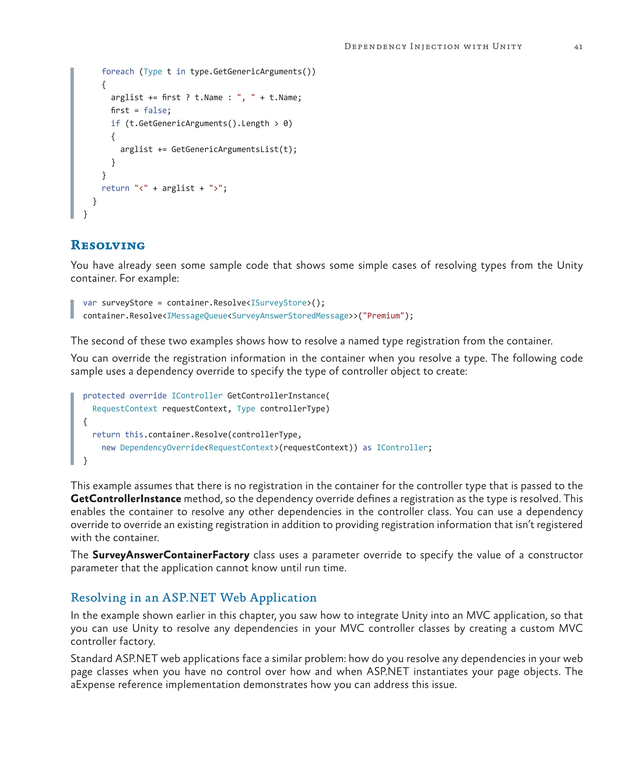 41
Dependency Injection with Unity
    foreach (Type t in type.GetGenericArguments())
    {
      arglist += first ? t.Name : ", " + t.Name;
      first = false;
      if (t.GetGenericArguments().Length > 0)
      {
        arglist += GetGenericArgumentsList(t);
      }
    }
    return "<" + arglist + ">";
  }
}
Resolving
You have already seen some sample code that shows some simple cases of resolving types from the Unity
container. For example:
var surveyStore = container.Resolve<ISurveyStore>();
container.Resolve<IMessageQueue<SurveyAnswerStoredMessage>>("Premium");
The second of these two examples shows how to resolve a named type registration from the container.
You can override the registration information in the container when you resolve a type. The following code
sample uses a dependency override to specify the type of controller object to create:
protected override IController GetControllerInstance(
RequestContext requestContext, Type controllerType)
{
return this.container.Resolve(controllerType,
new DependencyOverride<RequestContext>(requestContext)) as IController;
}
This example assumes that there is no registration in the container for the controller type that is passed to the
GetControllerInstance method, so the dependency override defines a registration as the type is resolved. This
enables the container to resolve any other dependencies in the controller class. You can use a dependency
override to override an existing registration in addition to providing registration information that isn’t registered
with the container.
The SurveyAnswerContainerFactory class uses a parameter override to specify the value of a constructor
parameter that the application cannot know until run time.
Resolving in an ASP.NET Web Application
In the example shown earlier in this chapter, you saw how to integrate Unity into an MVC application, so that
you can use Unity to resolve any dependencies in your MVC controller classes by creating a custom MVC
controller factory.
Standard ASP.NET web applications face a similar problem: how do you resolve any dependencies in your web
page classes when you have no control over how and when ASP.NET instantiates your page objects. The
aExpense reference implementation demonstrates how you can address this issue.
 