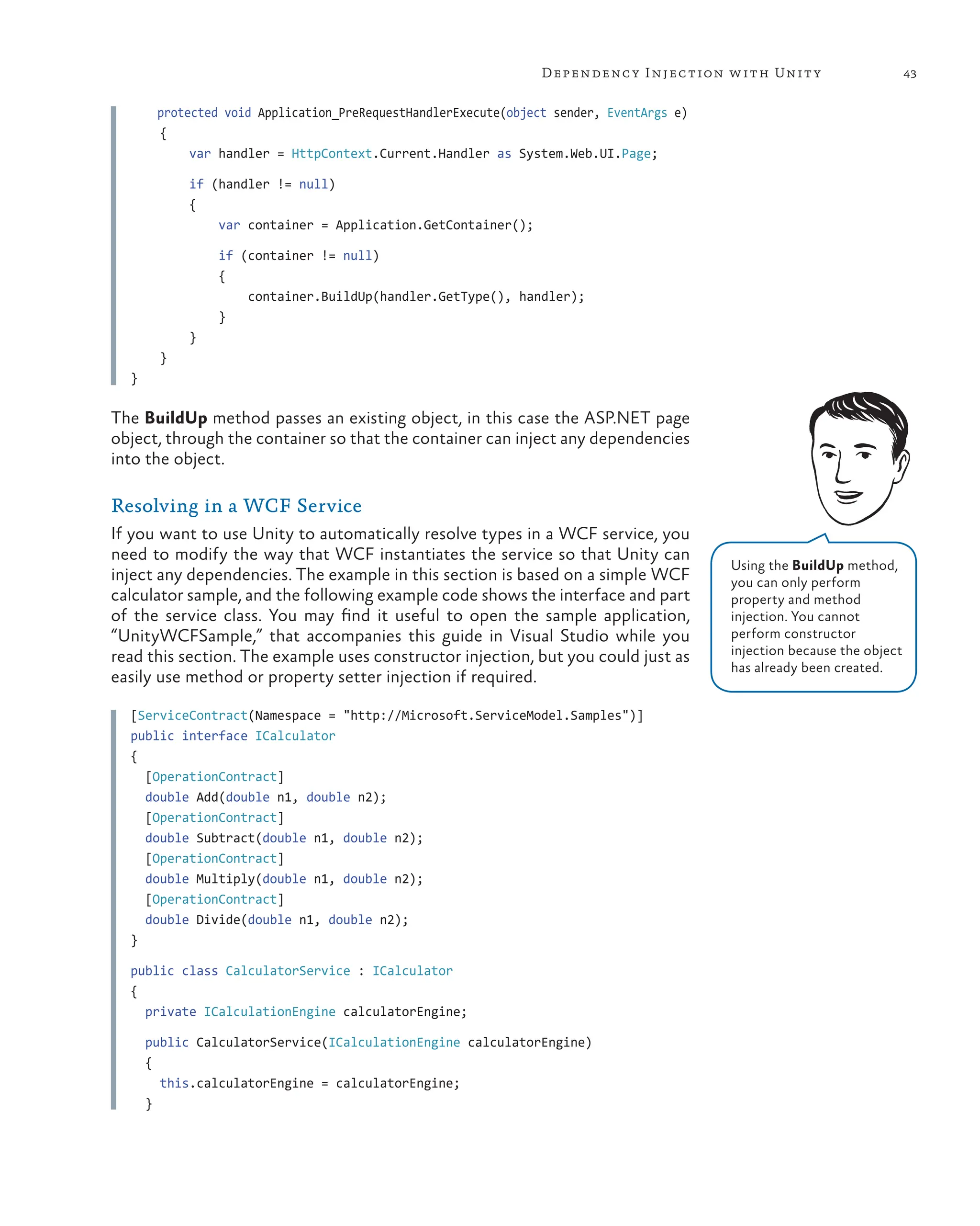 43
Dependency Injection with Unity
protected void Application_PreRequestHandlerExecute(object sender, EventArgs e)
{
var handler = HttpContext.Current.Handler as System.Web.UI.Page;
if (handler != null)
{
var container = Application.GetContainer();
if (container != null)
{
container.BuildUp(handler.GetType(), handler);
}
}
}
}
The BuildUp method passes an existing object, in this case the ASP.NET page
object, through the container so that the container can inject any dependencies
into the object.
Resolving in a WCF Service
If you want to use Unity to automatically resolve types in a WCF service, you
need to modify the way that WCF instantiates the service so that Unity can
inject any dependencies. The example in this section is based on a simple WCF
calculator sample, and the following example code shows the interface and part
of the service class. You may find it useful to open the sample application,
“UnityWCFSample,” that accompanies this guide in Visual Studio while you
read this section. The example uses constructor injection, but you could just as
easily use method or property setter injection if required.
[ServiceContract(Namespace = "http://Microsoft.ServiceModel.Samples")]
public interface ICalculator
{
[OperationContract]
double Add(double n1, double n2);
[OperationContract]
double Subtract(double n1, double n2);
[OperationContract]
double Multiply(double n1, double n2);
[OperationContract]
double Divide(double n1, double n2);
}
public class CalculatorService : ICalculator
{
private ICalculationEngine calculatorEngine;
public CalculatorService(ICalculationEngine calculatorEngine)
{
this.calculatorEngine = calculatorEngine;
}
Using the BuildUp method,
you can only perform
property and method
injection. You cannot
perform constructor
injection because the object
has already been created.
 