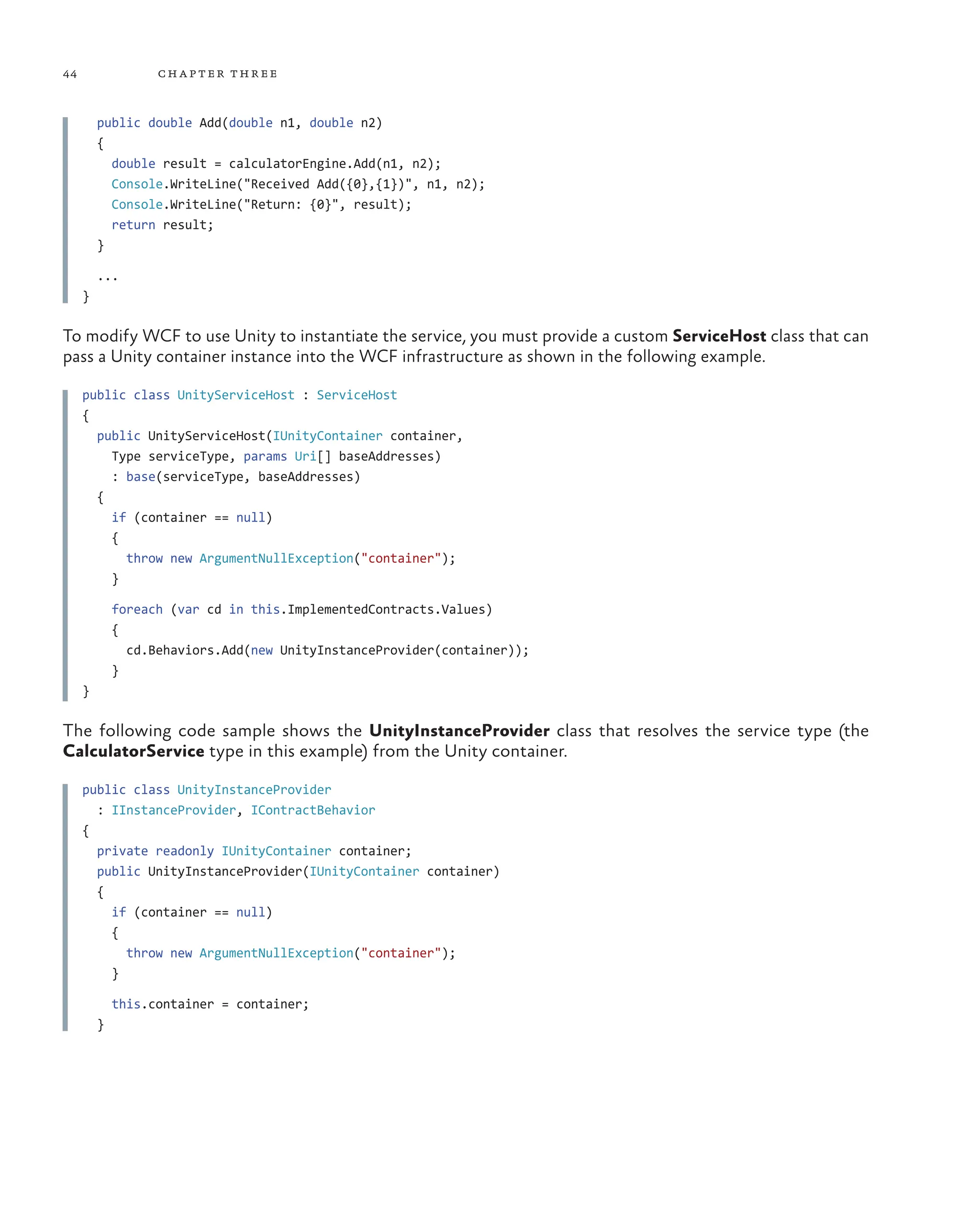 44 chapter three
public double Add(double n1, double n2)
{
double result = calculatorEngine.Add(n1, n2);
Console.WriteLine("Received Add({0},{1})", n1, n2);
Console.WriteLine("Return: {0}", result);
return result;
}
...
}
To modify WCF to use Unity to instantiate the service, you must provide a custom ServiceHost class that can
pass a Unity container instance into the WCF infrastructure as shown in the following example.
public class UnityServiceHost : ServiceHost
{
public UnityServiceHost(IUnityContainer container,
Type serviceType, params Uri[] baseAddresses)
: base(serviceType, baseAddresses)
{
if (container == null)
{
throw new ArgumentNullException("container");
}
foreach (var cd in this.ImplementedContracts.Values)
{
cd.Behaviors.Add(new UnityInstanceProvider(container));
}
}
The following code sample shows the UnityInstanceProvider class that resolves the service type (the
CalculatorService type in this example) from the Unity container.
public class UnityInstanceProvider
: IInstanceProvider, IContractBehavior
{
private readonly IUnityContainer container;
public UnityInstanceProvider(IUnityContainer container)
{
if (container == null)
{
throw new ArgumentNullException("container");
}
this.container = container;
}
 