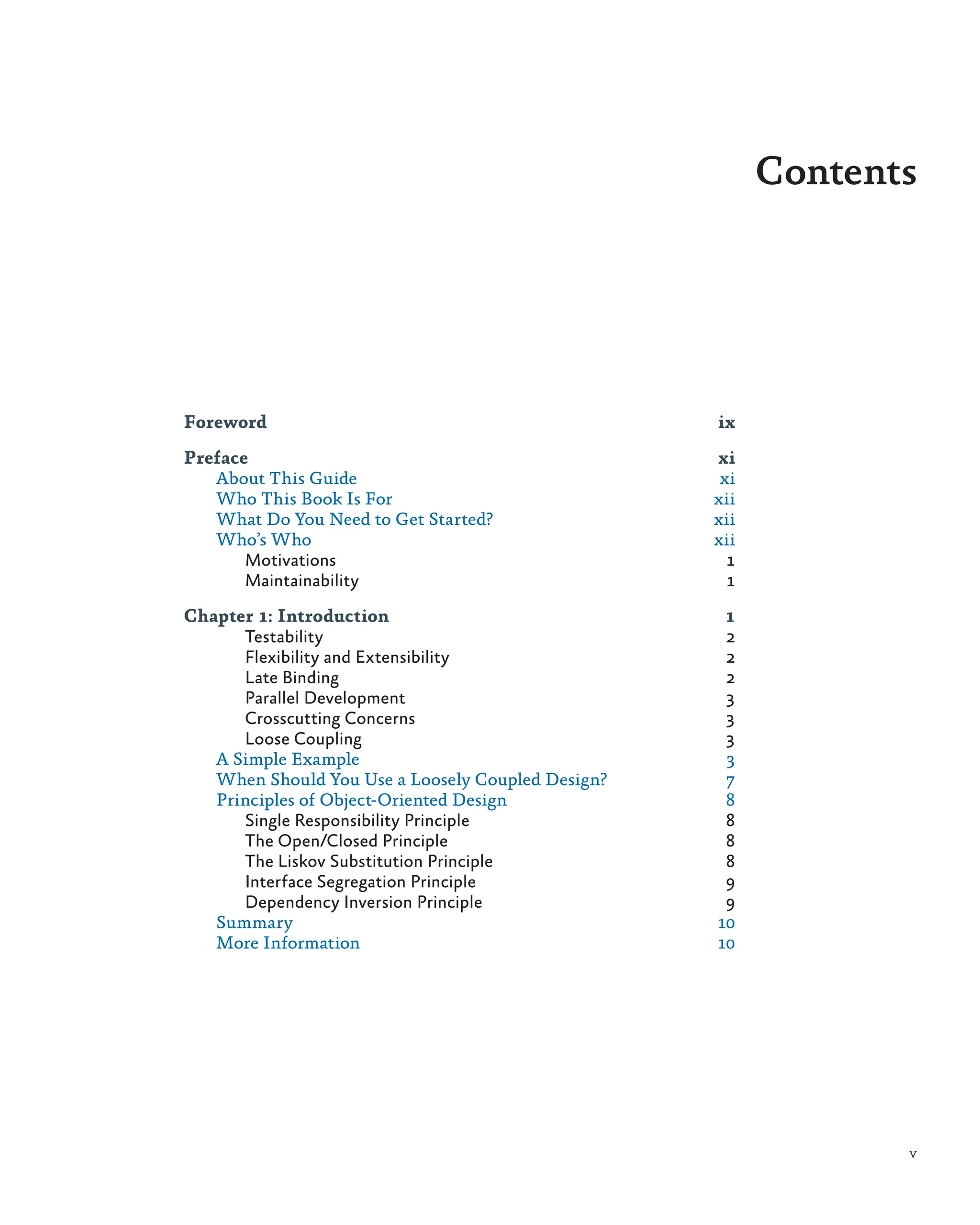 v
Foreword ix
Preface xi
About This Guide xi
Who This Book Is For xii
What Do You Need to Get Started? xii
Who’s Who xii
Motivations 1
Maintainability 1
Chapter 1: Introduction 1
Testability 2
Flexibility and Extensibility 2
Late Binding 2
Parallel Development 3
Crosscutting Concerns 3
Loose Coupling 3
A Simple Example 3
When Should You Use a Loosely Coupled Design? 7
Principles of Object-Oriented Design 8
Single Responsibility Principle 8
The Open/Closed Principle 8
The Liskov Substitution Principle 8
Interface Segregation Principle 9
Dependency Inversion Principle 9
Summary 10
More Information 10
Contents
 