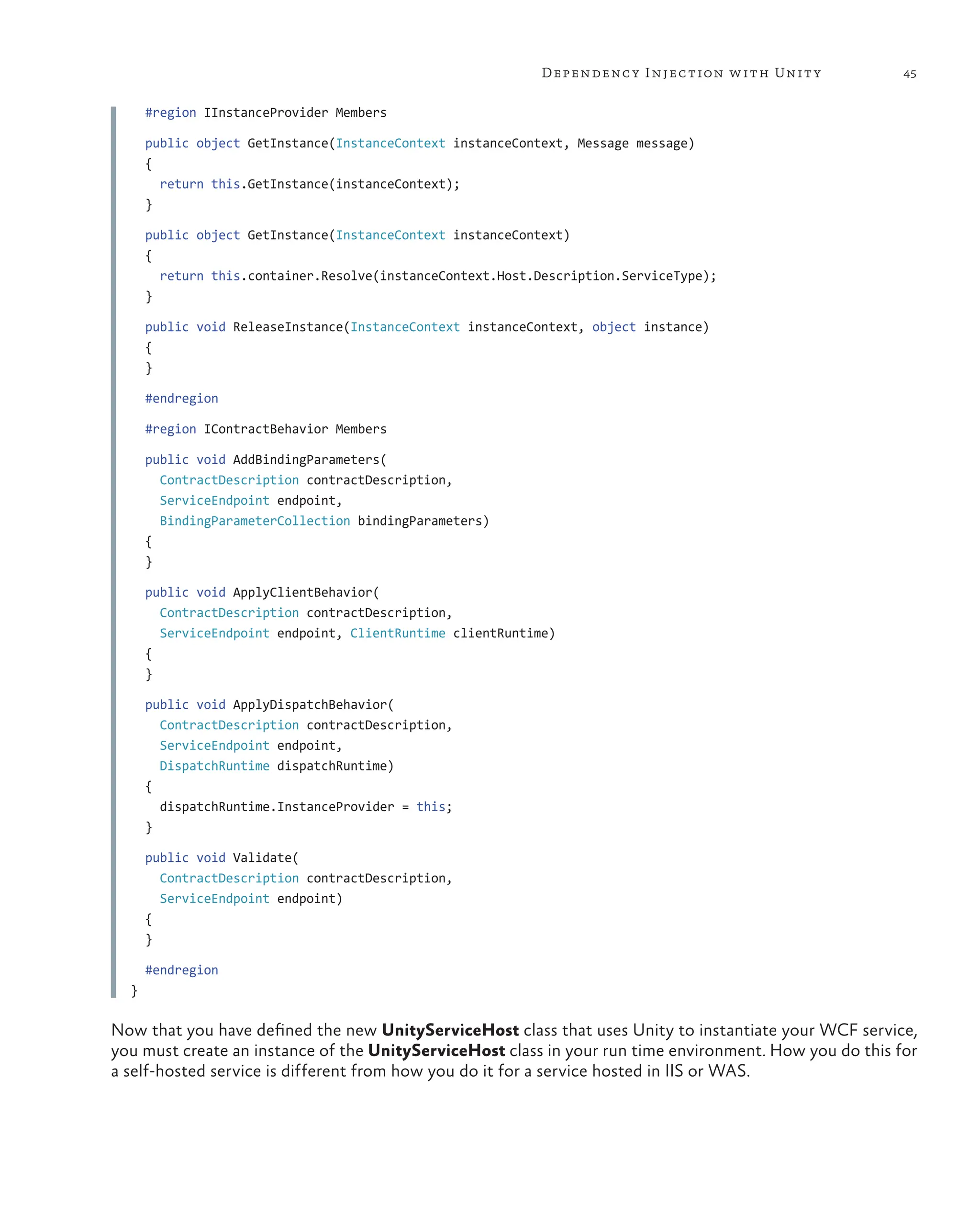 45
Dependency Injection with Unity
#region IInstanceProvider Members
public object GetInstance(InstanceContext instanceContext, Message message)
{
return this.GetInstance(instanceContext);
}
public object GetInstance(InstanceContext instanceContext)
{
return this.container.Resolve(instanceContext.Host.Description.ServiceType);
}
public void ReleaseInstance(InstanceContext instanceContext, object instance)
{
}
#endregion
#region IContractBehavior Members
public void AddBindingParameters(
ContractDescription contractDescription,
ServiceEndpoint endpoint,
BindingParameterCollection bindingParameters)
{
}
public void ApplyClientBehavior(
ContractDescription contractDescription,
ServiceEndpoint endpoint, ClientRuntime clientRuntime)
{
}
public void ApplyDispatchBehavior(
ContractDescription contractDescription,
ServiceEndpoint endpoint,
DispatchRuntime dispatchRuntime)
{
dispatchRuntime.InstanceProvider = this;
}
public void Validate(
ContractDescription contractDescription,
ServiceEndpoint endpoint)
{
}
#endregion
}
Now that you have defined the new UnityServiceHost class that uses Unity to instantiate your WCF service,
you must create an instance of the UnityServiceHost class in your run time environment. How you do this for
a self-hosted service is different from how you do it for a service hosted in IIS or WAS.
 