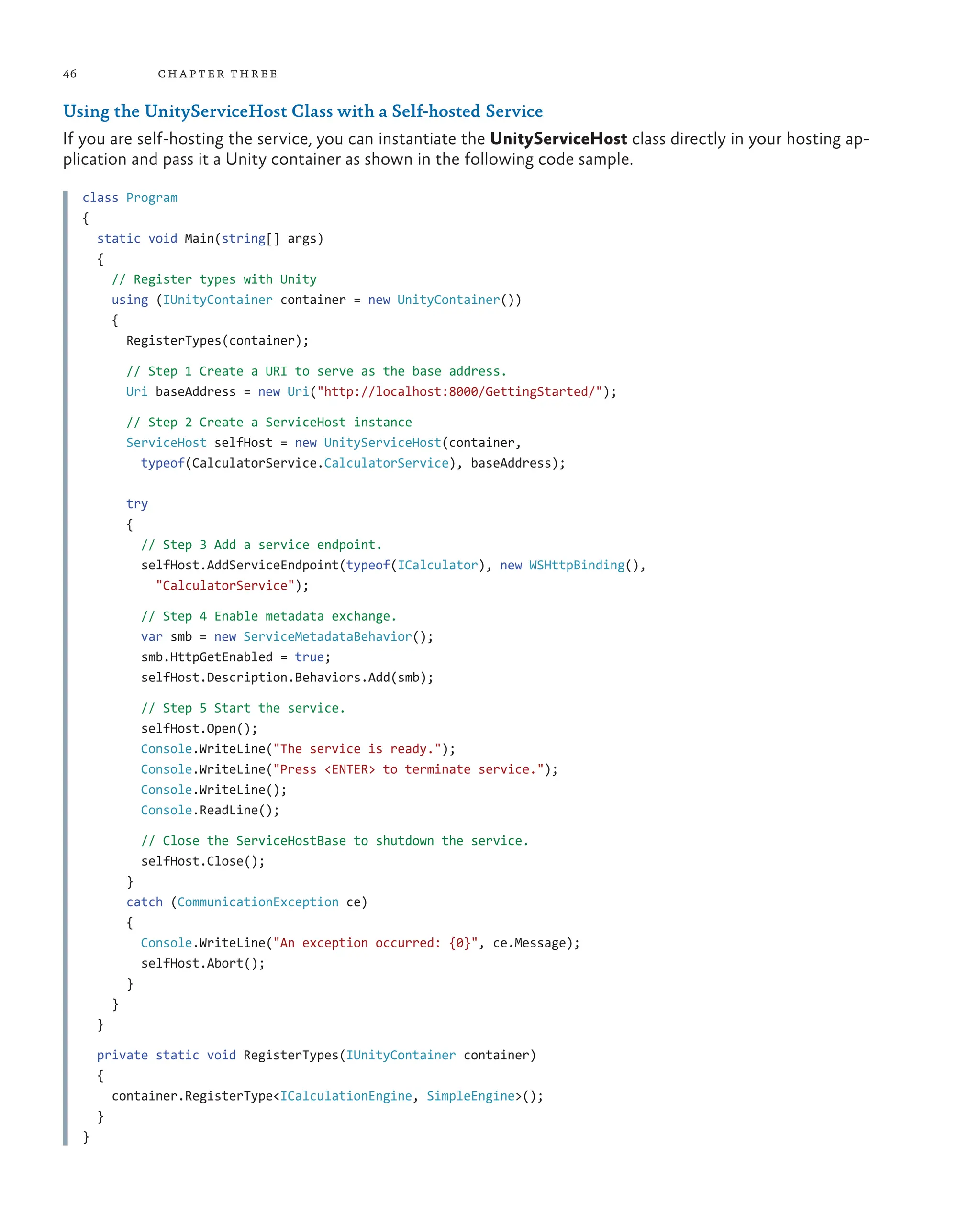 46 chapter three
Using the UnityServiceHost Class with a Self-hosted Service
If you are self-hosting the service, you can instantiate the UnityServiceHost class directly in your hosting ap-
plication and pass it a Unity container as shown in the following code sample.
class Program
{
static void Main(string[] args)
{
// Register types with Unity
using (IUnityContainer container = new UnityContainer())
{
RegisterTypes(container);
// Step 1 Create a URI to serve as the base address.
Uri baseAddress = new Uri("http://localhost:8000/GettingStarted/");
// Step 2 Create a ServiceHost instance
ServiceHost selfHost = new UnityServiceHost(container,
typeof(CalculatorService.CalculatorService), baseAddress);
try
{
// Step 3 Add a service endpoint.
selfHost.AddServiceEndpoint(typeof(ICalculator), new WSHttpBinding(),
"CalculatorService");
// Step 4 Enable metadata exchange.
var smb = new ServiceMetadataBehavior();
smb.HttpGetEnabled = true;
selfHost.Description.Behaviors.Add(smb);
// Step 5 Start the service.
selfHost.Open();
Console.WriteLine("The service is ready.");
Console.WriteLine("Press <ENTER> to terminate service.");
Console.WriteLine();
Console.ReadLine();
// Close the ServiceHostBase to shutdown the service.
selfHost.Close();
}
catch (CommunicationException ce)
{
Console.WriteLine("An exception occurred: {0}", ce.Message);
selfHost.Abort();
}
}
}
private static void RegisterTypes(IUnityContainer container)
{
container.RegisterType<ICalculationEngine, SimpleEngine>();
}
}
 