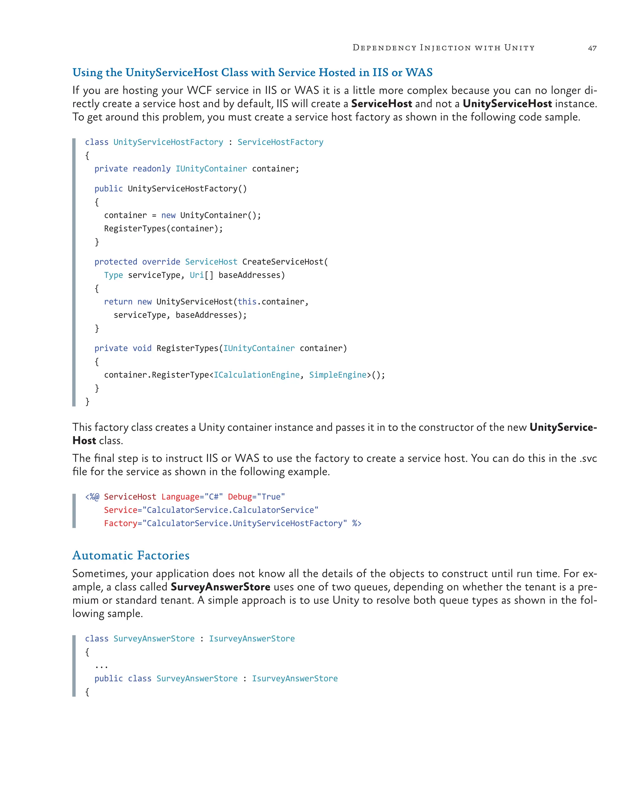 47
Dependency Injection with Unity
Using the UnityServiceHost Class with Service Hosted in IIS or WAS
If you are hosting your WCF service in IIS or WAS it is a little more complex because you can no longer di-
rectly create a service host and by default, IIS will create a ServiceHost and not a UnityServiceHost instance.
To get around this problem, you must create a service host factory as shown in the following code sample.
class UnityServiceHostFactory : ServiceHostFactory
{
private readonly IUnityContainer container;
public UnityServiceHostFactory()
{
container = new UnityContainer();
RegisterTypes(container);
}
protected override ServiceHost CreateServiceHost(
Type serviceType, Uri[] baseAddresses)
{
return new UnityServiceHost(this.container,
serviceType, baseAddresses);
}
private void RegisterTypes(IUnityContainer container)
{
container.RegisterType<ICalculationEngine, SimpleEngine>();
}
}
This factory class creates a Unity container instance and passes it in to the constructor of the new UnityService-
Host class.
The final step is to instruct IIS or WAS to use the factory to create a service host. You can do this in the .svc
file for the service as shown in the following example.
<%@ ServiceHost Language="C#" Debug="True"
Service="CalculatorService.CalculatorService"
Factory="CalculatorService.UnityServiceHostFactory" %>
Automatic Factories
Sometimes, your application does not know all the details of the objects to construct until run time. For ex-
ample, a class called SurveyAnswerStore uses one of two queues, depending on whether the tenant is a pre-
mium or standard tenant. A simple approach is to use Unity to resolve both queue types as shown in the fol-
lowing sample.
class SurveyAnswerStore : IsurveyAnswerStore
{
...
public class SurveyAnswerStore : IsurveyAnswerStore
{
 