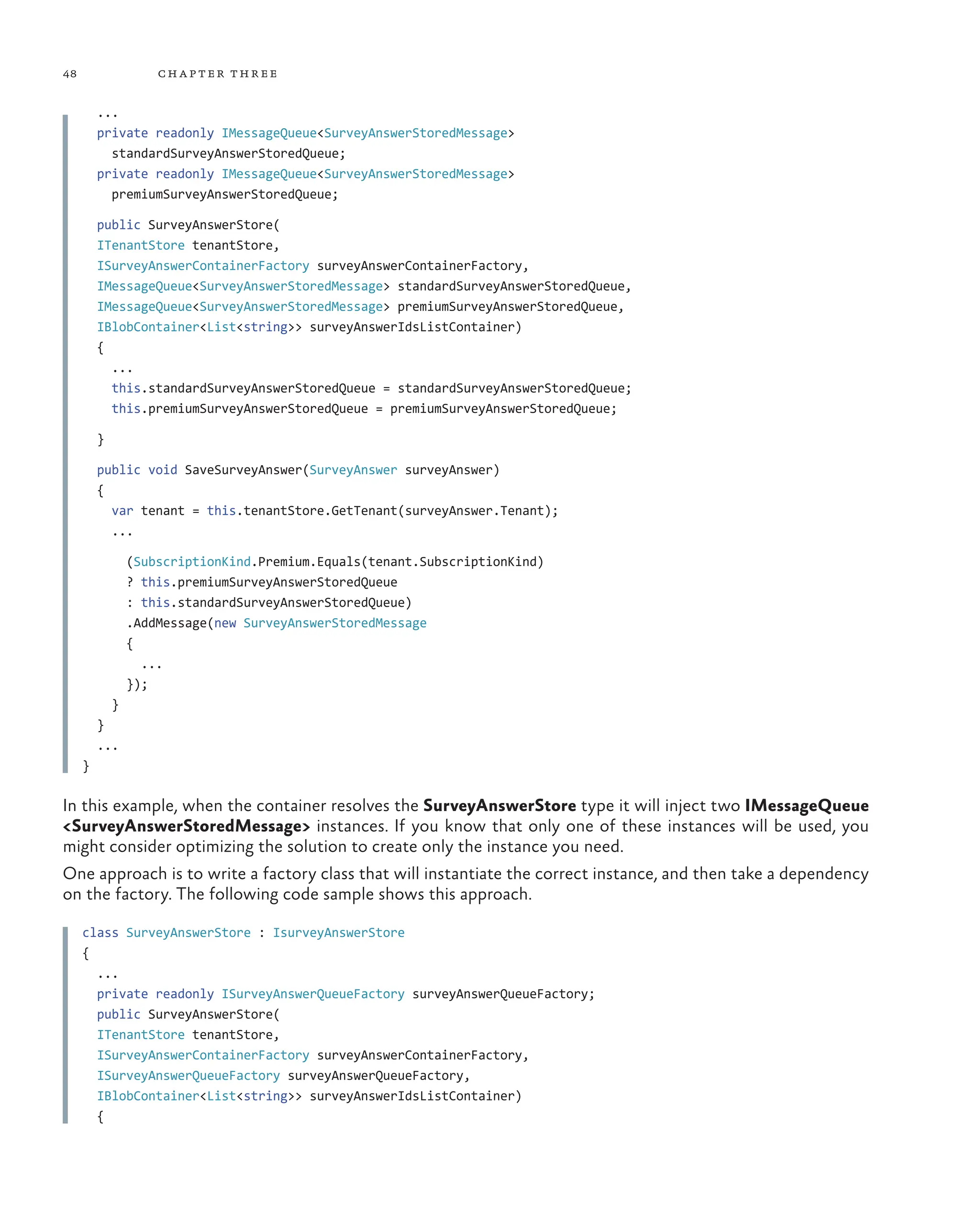 48 chapter three
...
private readonly IMessageQueue<SurveyAnswerStoredMessage>
standardSurveyAnswerStoredQueue;
private readonly IMessageQueue<SurveyAnswerStoredMessage>
premiumSurveyAnswerStoredQueue;
public SurveyAnswerStore(
ITenantStore tenantStore,
ISurveyAnswerContainerFactory surveyAnswerContainerFactory,
IMessageQueue<SurveyAnswerStoredMessage> standardSurveyAnswerStoredQueue,
IMessageQueue<SurveyAnswerStoredMessage> premiumSurveyAnswerStoredQueue,
IBlobContainer<List<string>> surveyAnswerIdsListContainer)
{
...
this.standardSurveyAnswerStoredQueue = standardSurveyAnswerStoredQueue;
this.premiumSurveyAnswerStoredQueue = premiumSurveyAnswerStoredQueue;
}
public void SaveSurveyAnswer(SurveyAnswer surveyAnswer)
{
var tenant = this.tenantStore.GetTenant(surveyAnswer.Tenant);
...
(SubscriptionKind.Premium.Equals(tenant.SubscriptionKind)
? this.premiumSurveyAnswerStoredQueue
: this.standardSurveyAnswerStoredQueue)
.AddMessage(new SurveyAnswerStoredMessage
{
...
});
}
}
...
}
In this example, when the container resolves the SurveyAnswerStore type it will inject two IMessageQueue
<SurveyAnswerStoredMessage> instances. If you know that only one of these instances will be used, you
might consider optimizing the solution to create only the instance you need.
One approach is to write a factory class that will instantiate the correct instance, and then take a dependency
on the factory. The following code sample shows this approach.
class SurveyAnswerStore : IsurveyAnswerStore
{
...
private readonly ISurveyAnswerQueueFactory surveyAnswerQueueFactory;
public SurveyAnswerStore(
ITenantStore tenantStore,
ISurveyAnswerContainerFactory surveyAnswerContainerFactory,
ISurveyAnswerQueueFactory surveyAnswerQueueFactory,
IBlobContainer<List<string>> surveyAnswerIdsListContainer)
{
 