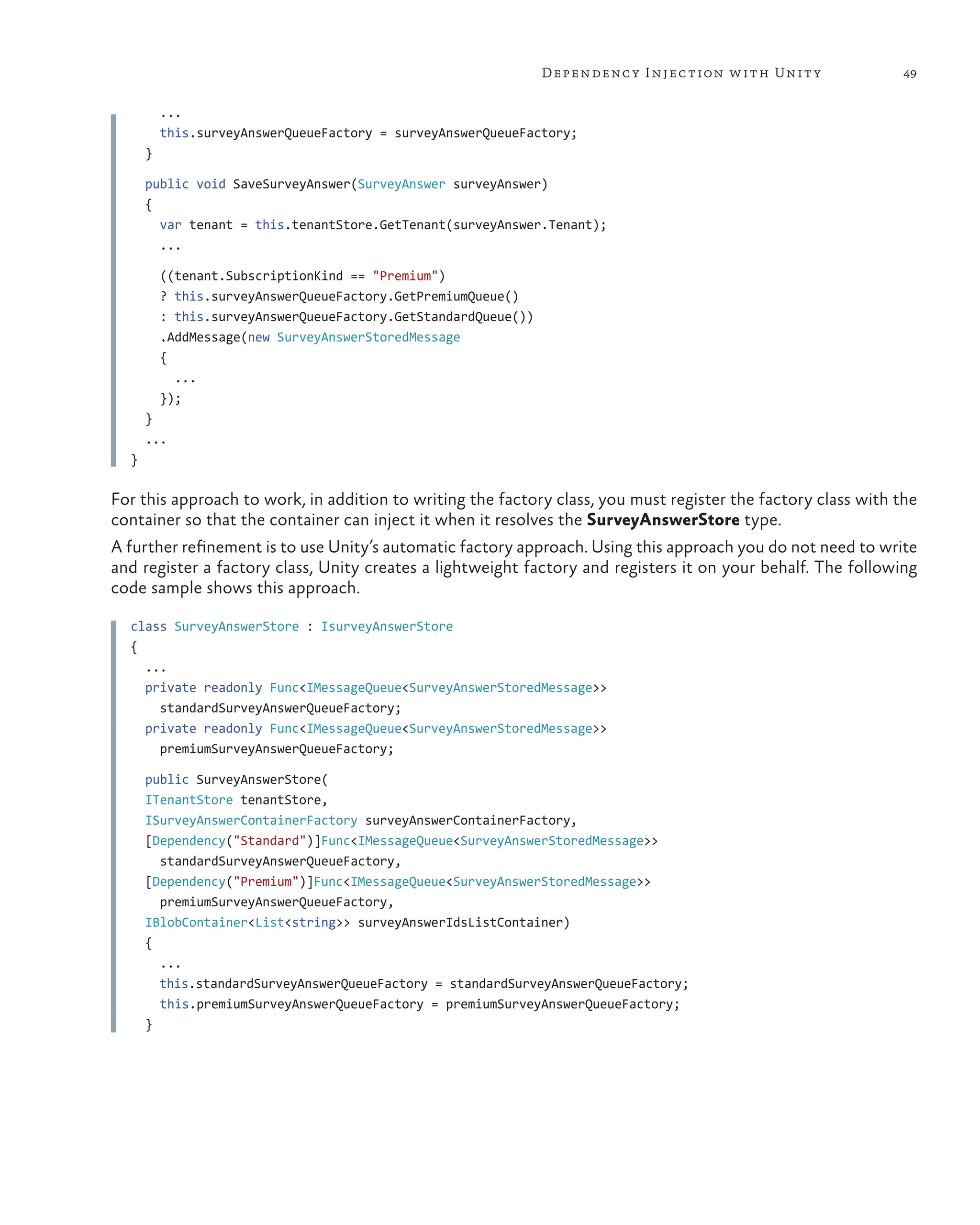 49
Dependency Injection with Unity
...
this.surveyAnswerQueueFactory = surveyAnswerQueueFactory;
}
public void SaveSurveyAnswer(SurveyAnswer surveyAnswer)
{
var tenant = this.tenantStore.GetTenant(surveyAnswer.Tenant);
...
((tenant.SubscriptionKind == "Premium")
? this.surveyAnswerQueueFactory.GetPremiumQueue()
: this.surveyAnswerQueueFactory.GetStandardQueue())
.AddMessage(new SurveyAnswerStoredMessage
{
...
});
}
...
}
For this approach to work, in addition to writing the factory class, you must register the factory class with the
container so that the container can inject it when it resolves the SurveyAnswerStore type.
A further refinement is to use Unity’s automatic factory approach. Using this approach you do not need to write
and register a factory class, Unity creates a lightweight factory and registers it on your behalf. The following
code sample shows this approach.
class SurveyAnswerStore : IsurveyAnswerStore
{
...
private readonly Func<IMessageQueue<SurveyAnswerStoredMessage>>
standardSurveyAnswerQueueFactory;
private readonly Func<IMessageQueue<SurveyAnswerStoredMessage>>
premiumSurveyAnswerQueueFactory;
public SurveyAnswerStore(
ITenantStore tenantStore,
ISurveyAnswerContainerFactory surveyAnswerContainerFactory,
[Dependency("Standard")]Func<IMessageQueue<SurveyAnswerStoredMessage>>
standardSurveyAnswerQueueFactory,
[Dependency("Premium")]Func<IMessageQueue<SurveyAnswerStoredMessage>>
premiumSurveyAnswerQueueFactory,
IBlobContainer<List<string>> surveyAnswerIdsListContainer)
{
...
this.standardSurveyAnswerQueueFactory = standardSurveyAnswerQueueFactory;
this.premiumSurveyAnswerQueueFactory = premiumSurveyAnswerQueueFactory;
}
 