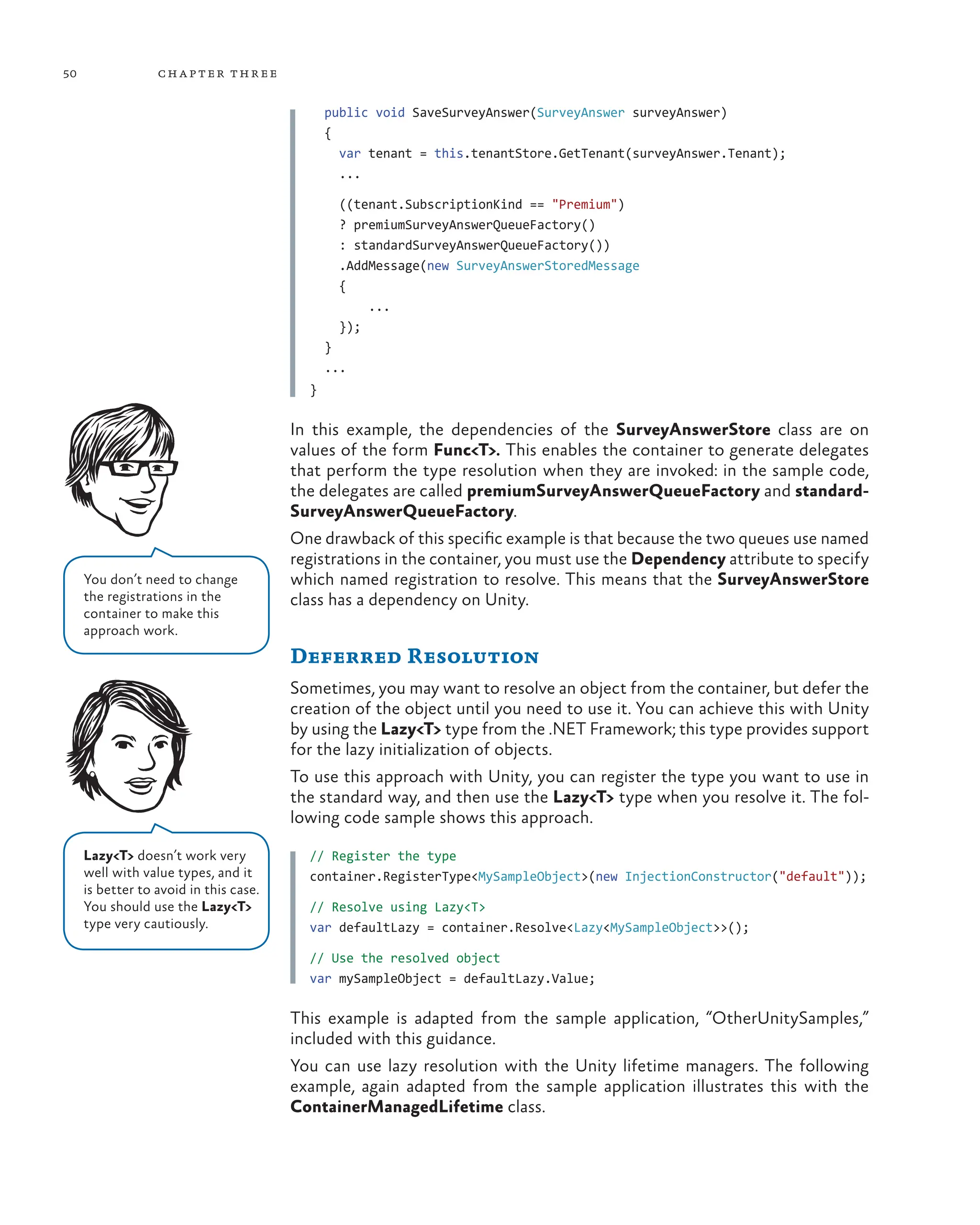 50 chapter three
public void SaveSurveyAnswer(SurveyAnswer surveyAnswer)
{
var tenant = this.tenantStore.GetTenant(surveyAnswer.Tenant);
...
((tenant.SubscriptionKind == "Premium")
? premiumSurveyAnswerQueueFactory()
: standardSurveyAnswerQueueFactory())
.AddMessage(new SurveyAnswerStoredMessage
{
...
});
}
...
}
In this example, the dependencies of the SurveyAnswerStore class are on
values of the form Func<T>. This enables the container to generate delegates
that perform the type resolution when they are invoked: in the sample code,
the delegates are called premiumSurveyAnswerQueueFactory and standard-
SurveyAnswerQueueFactory.
One drawback of this specific example is that because the two queues use named
registrations in the container, you must use the Dependency attribute to specify
which named registration to resolve. This means that the SurveyAnswerStore
class has a dependency on Unity.
Deferred Resolution
Sometimes, you may want to resolve an object from the container, but defer the
creation of the object until you need to use it. You can achieve this with Unity
by using the Lazy<T> type from the .NET Framework; this type provides support
for the lazy initialization of objects.
To use this approach with Unity, you can register the type you want to use in
the standard way, and then use the Lazy<T> type when you resolve it. The fol-
lowing code sample shows this approach.
// Register the type
container.RegisterType<MySampleObject>(new InjectionConstructor("default"));
// Resolve using Lazy<T>
var defaultLazy = container.Resolve<Lazy<MySampleObject>>();
// Use the resolved object
var mySampleObject = defaultLazy.Value;
This example is adapted from the sample application, “OtherUnitySamples,”
included with this guidance.
You can use lazy resolution with the Unity lifetime managers. The following
example, again adapted from the sample application illustrates this with the
ContainerManagedLifetime class.
Lazy<T> doesn’t work very
well with value types, and it
is better to avoid in this case.
You should use the Lazy<T>
type very cautiously.
You don’t need to change
the registrations in the
container to make this
approach work.
 
