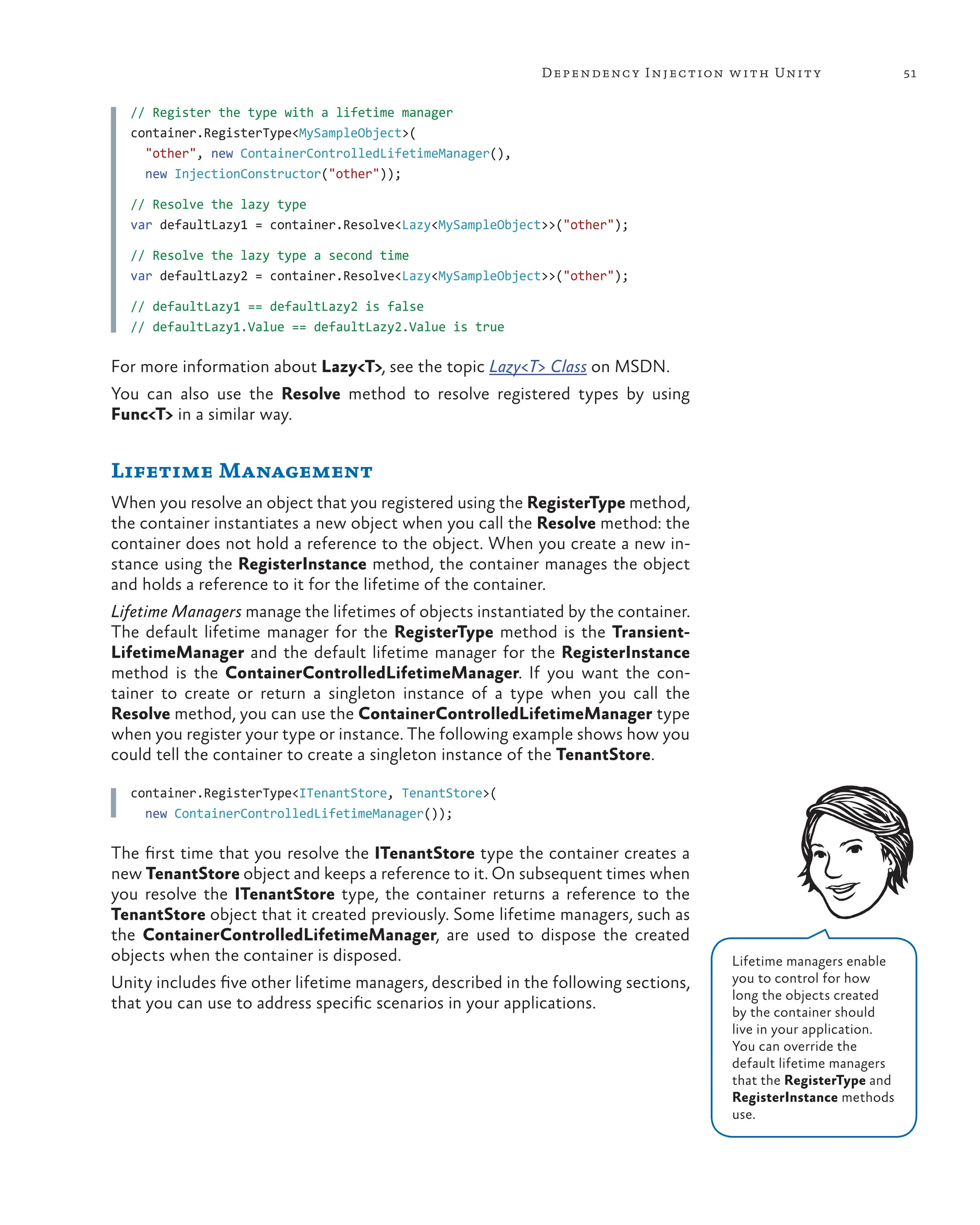 51
Dependency Injection with Unity
// Register the type with a lifetime manager
container.RegisterType<MySampleObject>(
"other", new ContainerControlledLifetimeManager(),
new InjectionConstructor("other"));
// Resolve the lazy type
var defaultLazy1 = container.Resolve<Lazy<MySampleObject>>("other");
// Resolve the lazy type a second time
var defaultLazy2 = container.Resolve<Lazy<MySampleObject>>("other");
// defaultLazy1 == defaultLazy2 is false
// defaultLazy1.Value == defaultLazy2.Value is true
For more information about Lazy<T>, see the topic Lazy<T> Class on MSDN.
You can also use the Resolve method to resolve registered types by using
Func<T> in a similar way.
Lifetime Management
When you resolve an object that you registered using the RegisterType method,
the container instantiates a new object when you call the Resolve method: the
container does not hold a reference to the object. When you create a new in-
stance using the RegisterInstance method, the container manages the object
and holds a reference to it for the lifetime of the container.
Lifetime Managers manage the lifetimes of objects instantiated by the container.
The default lifetime manager for the RegisterType method is the Transient-
LifetimeManager and the default lifetime manager for the RegisterInstance
method is the ContainerControlledLifetimeManager. If you want the con-
tainer to create or return a singleton instance of a type when you call the
Resolve method, you can use the ContainerControlledLifetimeManager type
when you register your type or instance. The following example shows how you
could tell the container to create a singleton instance of the TenantStore.
container.RegisterType<ITenantStore, TenantStore>(
new ContainerControlledLifetimeManager());
The first time that you resolve the ITenantStore type the container creates a
new TenantStore object and keeps a reference to it. On subsequent times when
you resolve the ITenantStore type, the container returns a reference to the
TenantStore object that it created previously. Some lifetime managers, such as
the ContainerControlledLifetimeManager, are used to dispose the created
objects when the container is disposed.
Unity includes five other lifetime managers, described in the following sections,
that you can use to address specific scenarios in your applications.
Lifetime managers enable
you to control for how
long the objects created
by the container should
live in your application.
You can override the
default lifetime managers
that the RegisterType and
RegisterInstance methods
use.
 