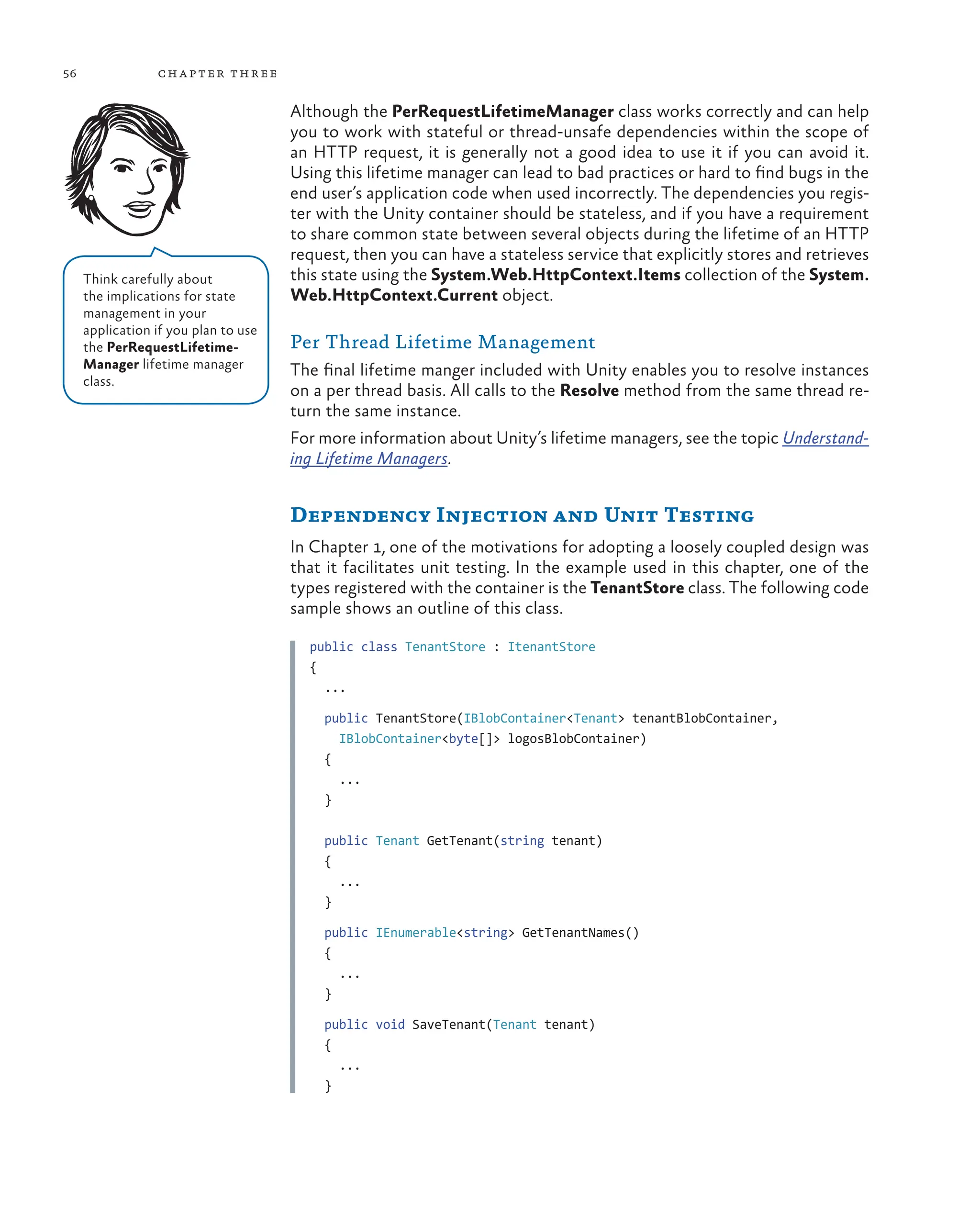 56 chapter three
Although the PerRequestLifetimeManager class works correctly and can help
you to work with stateful or thread-unsafe dependencies within the scope of
an HTTP request, it is generally not a good idea to use it if you can avoid it.
Using this lifetime manager can lead to bad practices or hard to find bugs in the
end user’s application code when used incorrectly. The dependencies you regis-
ter with the Unity container should be stateless, and if you have a requirement
to share common state between several objects during the lifetime of an HTTP
request, then you can have a stateless service that explicitly stores and retrieves
this state using the System.Web.HttpContext.Items collection of the System.
Web.HttpContext.Current object.
Per Thread Lifetime Management
The final lifetime manger included with Unity enables you to resolve instances
on a per thread basis. All calls to the Resolve method from the same thread re-
turn the same instance.
For more information about Unity’s lifetime managers, see the topic Understand-
ing Lifetime Managers.
Dependency Injection and Unit Testing
In Chapter 1, one of the motivations for adopting a loosely coupled design was
that it facilitates unit testing. In the example used in this chapter, one of the
types registered with the container is the TenantStore class. The following code
sample shows an outline of this class.
public class TenantStore : ItenantStore
{
...
public TenantStore(IBlobContainer<Tenant> tenantBlobContainer,
IBlobContainer<byte[]> logosBlobContainer)
{
...
}
public Tenant GetTenant(string tenant)
{
...
}
public IEnumerable<string> GetTenantNames()
{
...
}
public void SaveTenant(Tenant tenant)
{
...
}
Think carefully about
the implications for state
management in your
application if you plan to use
the PerRequestLifetime-
Manager lifetime manager
class.
 
