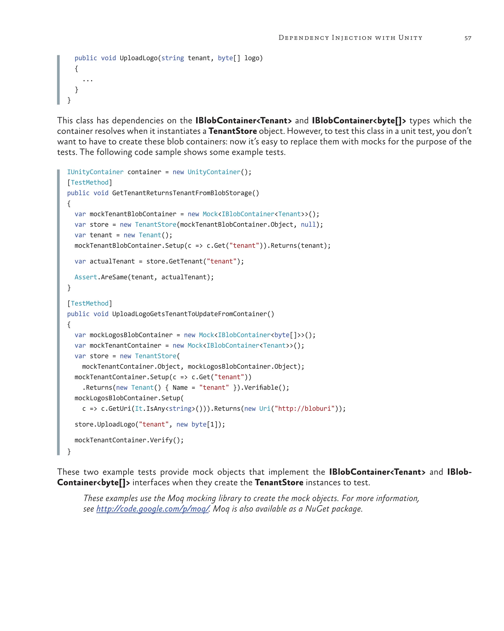 57
Dependency Injection with Unity
public void UploadLogo(string tenant, byte[] logo)
{
...
}
}
This class has dependencies on the IBlobContainer<Tenant> and IBlobContainer<byte[]> types which the
container resolves when it instantiates a TenantStore object. However, to test this class in a unit test, you don’t
want to have to create these blob containers: now it’s easy to replace them with mocks for the purpose of the
tests. The following code sample shows some example tests.
IUnityContainer container = new UnityContainer();
[TestMethod]
public void GetTenantReturnsTenantFromBlobStorage()
{
var mockTenantBlobContainer = new Mock<IBlobContainer<Tenant>>();
var store = new TenantStore(mockTenantBlobContainer.Object, null);
var tenant = new Tenant();
mockTenantBlobContainer.Setup(c => c.Get("tenant")).Returns(tenant);
var actualTenant = store.GetTenant("tenant");
Assert.AreSame(tenant, actualTenant);
}
[TestMethod]
public void UploadLogoGetsTenantToUpdateFromContainer()
{
var mockLogosBlobContainer = new Mock<IBlobContainer<byte[]>>();
var mockTenantContainer = new Mock<IBlobContainer<Tenant>>();
var store = new TenantStore(
mockTenantContainer.Object, mockLogosBlobContainer.Object);
mockTenantContainer.Setup(c => c.Get("tenant"))
.Returns(new Tenant() { Name = "tenant" }).Verifiable();
mockLogosBlobContainer.Setup(
c => c.GetUri(It.IsAny<string>())).Returns(new Uri("http://bloburi"));
store.UploadLogo("tenant", new byte[1]);
mockTenantContainer.Verify();
}
These two example tests provide mock objects that implement the IBlobContainer<Tenant> and IBlob-
Container<byte[]> interfaces when they create the TenantStore instances to test.
These examples use the Moq mocking library to create the mock objects. For more information,
see http://code.google.com/p/moq/. Moq is also available as a NuGet package.
 