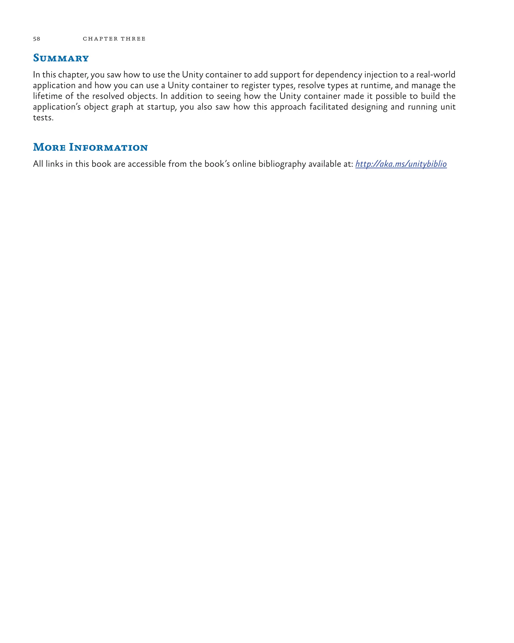 58 chapter three
Summary
In this chapter, you saw how to use the Unity container to add support for dependency injection to a real-world
application and how you can use a Unity container to register types, resolve types at runtime, and manage the
lifetime of the resolved objects. In addition to seeing how the Unity container made it possible to build the
application’s object graph at startup, you also saw how this approach facilitated designing and running unit
tests.
More Information
All links in this book are accessible from the book’s online bibliography available at: http://aka.ms/unitybiblio
 