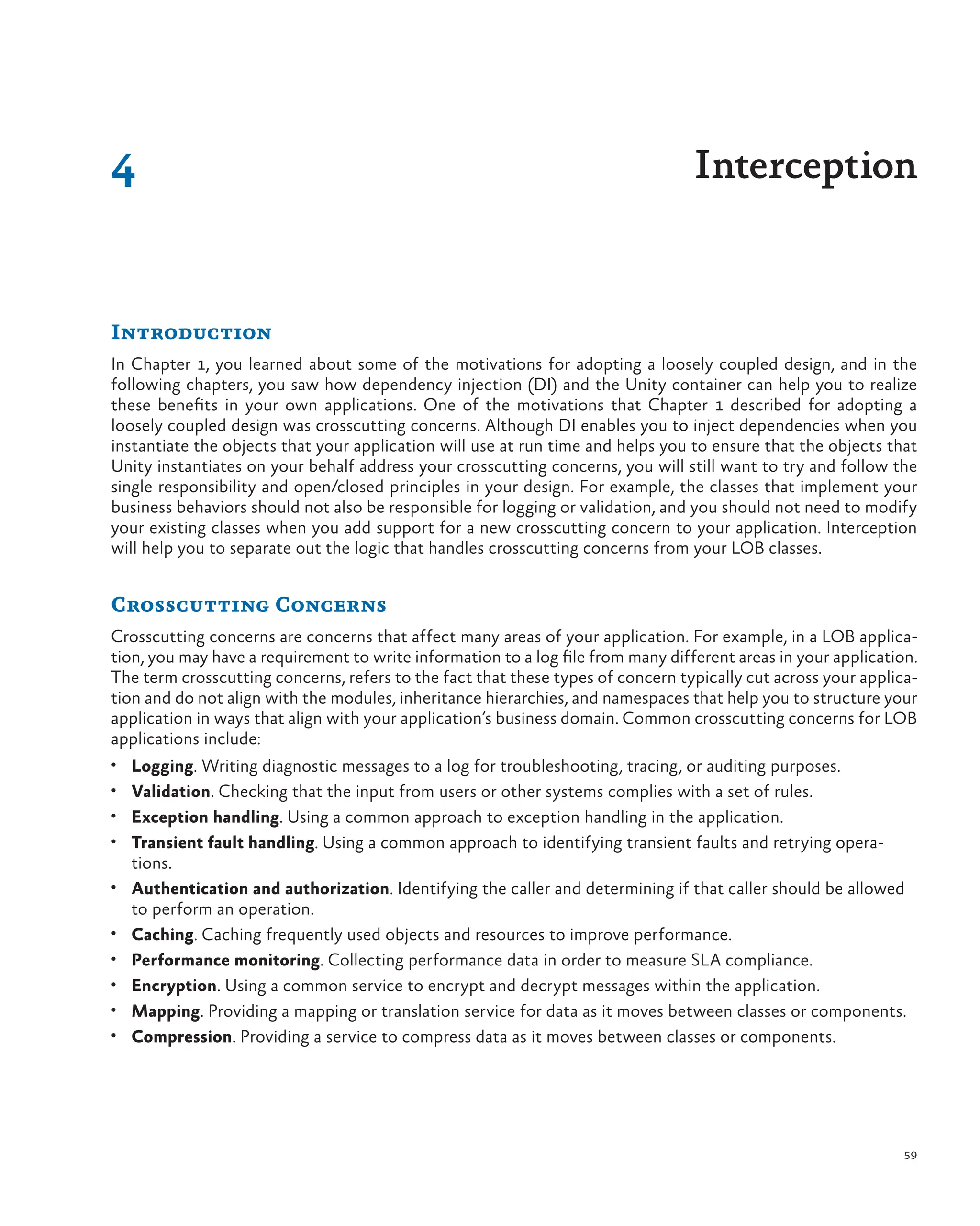 59
Introduction
In Chapter 1, you learned about some of the motivations for adopting a loosely coupled design, and in the
following chapters, you saw how dependency injection (DI) and the Unity container can help you to realize
these benefits in your own applications. One of the motivations that Chapter 1 described for adopting a
loosely coupled design was crosscutting concerns. Although DI enables you to inject dependencies when you
instantiate the objects that your application will use at run time and helps you to ensure that the objects that
Unity instantiates on your behalf address your crosscutting concerns, you will still want to try and follow the
single responsibility and open/closed principles in your design. For example, the classes that implement your
business behaviors should not also be responsible for logging or validation, and you should not need to modify
your existing classes when you add support for a new crosscutting concern to your application. Interception
will help you to separate out the logic that handles crosscutting concerns from your LOB classes.
Crosscutting Concerns
Crosscutting concerns are concerns that affect many areas of your application. For example, in a LOB applica-
tion, you may have a requirement to write information to a log file from many different areas in your application.
The term crosscutting concerns, refers to the fact that these types of concern typically cut across your applica-
tion and do not align with the modules, inheritance hierarchies, and namespaces that help you to structure your
application in ways that align with your application’s business domain. Common crosscutting concerns for LOB
applications include:
• Logging. Writing diagnostic messages to a log for troubleshooting, tracing, or auditing purposes.
• Validation. Checking that the input from users or other systems complies with a set of rules.
• Exception handling. Using a common approach to exception handling in the application.
• Transient fault handling. Using a common approach to identifying transient faults and retrying opera-
tions.
• Authentication and authorization. Identifying the caller and determining if that caller should be allowed
to perform an operation.
• Caching. Caching frequently used objects and resources to improve performance.
• Performance monitoring. Collecting performance data in order to measure SLA compliance.
• Encryption. Using a common service to encrypt and decrypt messages within the application.
• Mapping. Providing a mapping or translation service for data as it moves between classes or components.
• Compression. Providing a service to compress data as it moves between classes or components.
4 Interception
 