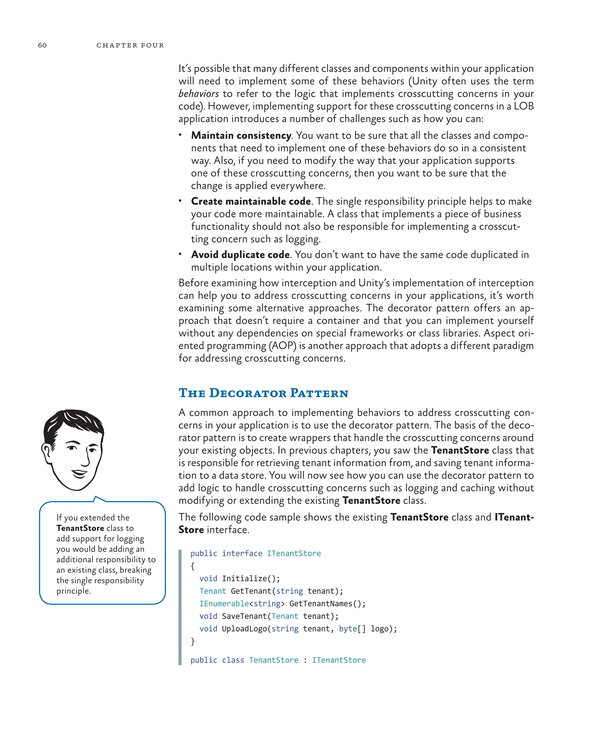 60 chapter four
It’s possible that many different classes and components within your application
will need to implement some of these behaviors (Unity often uses the term
behaviors to refer to the logic that implements crosscutting concerns in your
code). However, implementing support for these crosscutting concerns in a LOB
application introduces a number of challenges such as how you can:
• Maintain consistency. You want to be sure that all the classes and compo-
nents that need to implement one of these behaviors do so in a consistent
way. Also, if you need to modify the way that your application supports
one of these crosscutting concerns, then you want to be sure that the
change is applied everywhere.
• Create maintainable code. The single responsibility principle helps to make
your code more maintainable. A class that implements a piece of business
functionality should not also be responsible for implementing a crosscut-
ting concern such as logging.
• Avoid duplicate code. You don’t want to have the same code duplicated in
multiple locations within your application.
Before examining how interception and Unity’s implementation of interception
can help you to address crosscutting concerns in your applications, it’s worth
examining some alternative approaches. The decorator pattern offers an ap-
proach that doesn’t require a container and that you can implement yourself
without any dependencies on special frameworks or class libraries. Aspect ori-
ented programming (AOP) is another approach that adopts a different paradigm
for addressing crosscutting concerns.
The Decorator Pattern
A common approach to implementing behaviors to address crosscutting con-
cerns in your application is to use the decorator pattern. The basis of the deco-
rator pattern is to create wrappers that handle the crosscutting concerns around
your existing objects. In previous chapters, you saw the TenantStore class that
is responsible for retrieving tenant information from, and saving tenant informa-
tion to a data store. You will now see how you can use the decorator pattern to
add logic to handle crosscutting concerns such as logging and caching without
modifying or extending the existing TenantStore class.
The following code sample shows the existing TenantStore class and ITenant-
Store interface.
public interface ITenantStore
{
void Initialize();
Tenant GetTenant(string tenant);
IEnumerable<string> GetTenantNames();
void SaveTenant(Tenant tenant);
void UploadLogo(string tenant, byte[] logo);
}
public class TenantStore : ITenantStore
If you extended the
TenantStore class to
add support for logging
you would be adding an
additional responsibility to
an existing class, breaking
the single responsibility
principle.
 