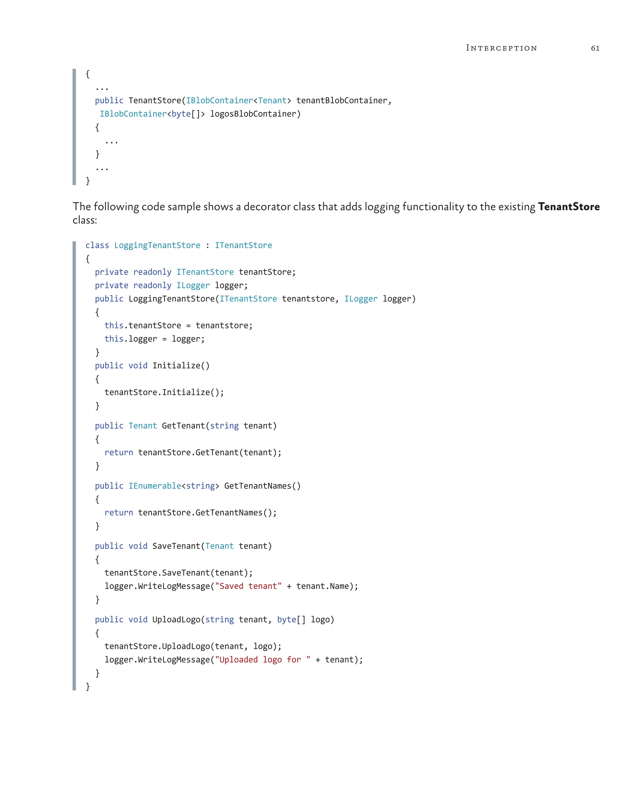 61
Interception
{
...
public TenantStore(IBlobContainer<Tenant> tenantBlobContainer,
IBlobContainer<byte[]> logosBlobContainer)
{
...
}
...
}
The following code sample shows a decorator class that adds logging functionality to the existing TenantStore
class:
class LoggingTenantStore : ITenantStore
{
private readonly ITenantStore tenantStore;
private readonly ILogger logger;
public LoggingTenantStore(ITenantStore tenantstore, ILogger logger)
{
this.tenantStore = tenantstore;
this.logger = logger;
}
public void Initialize()
{
tenantStore.Initialize();
}
public Tenant GetTenant(string tenant)
{
return tenantStore.GetTenant(tenant);
}
public IEnumerable<string> GetTenantNames()
{
return tenantStore.GetTenantNames();
}
public void SaveTenant(Tenant tenant)
{
tenantStore.SaveTenant(tenant);
logger.WriteLogMessage("Saved tenant" + tenant.Name);
}
public void UploadLogo(string tenant, byte[] logo)
{
tenantStore.UploadLogo(tenant, logo);
logger.WriteLogMessage("Uploaded logo for " + tenant);
}
}
 