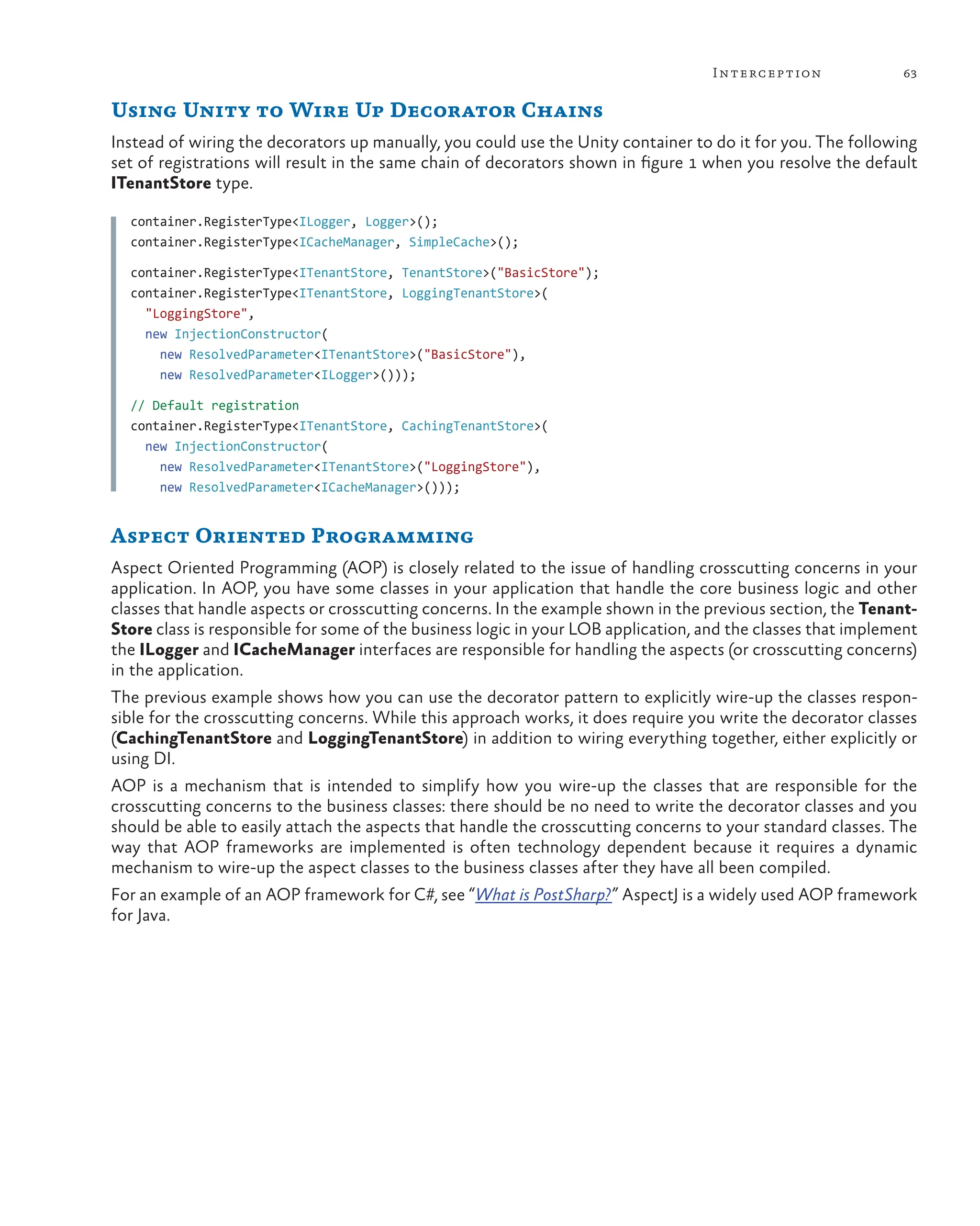 63
Interception
Using Unity to Wire Up Decorator Chains
Instead of wiring the decorators up manually, you could use the Unity container to do it for you. The following
set of registrations will result in the same chain of decorators shown in figure 1 when you resolve the default
ITenantStore type.
container.RegisterType<ILogger, Logger>();
container.RegisterType<ICacheManager, SimpleCache>();
container.RegisterType<ITenantStore, TenantStore>("BasicStore");
container.RegisterType<ITenantStore, LoggingTenantStore>(
"LoggingStore",
new InjectionConstructor(
new ResolvedParameter<ITenantStore>("BasicStore"),
new ResolvedParameter<ILogger>()));
// Default registration
container.RegisterType<ITenantStore, CachingTenantStore>(
new InjectionConstructor(
new ResolvedParameter<ITenantStore>("LoggingStore"),
new ResolvedParameter<ICacheManager>()));
Aspect Oriented Programming
Aspect Oriented Programming (AOP) is closely related to the issue of handling crosscutting concerns in your
application. In AOP, you have some classes in your application that handle the core business logic and other
classes that handle aspects or crosscutting concerns. In the example shown in the previous section, the Tenant-
Store class is responsible for some of the business logic in your LOB application, and the classes that implement
the ILogger and ICacheManager interfaces are responsible for handling the aspects (or crosscutting concerns)
in the application.
The previous example shows how you can use the decorator pattern to explicitly wire-up the classes respon-
sible for the crosscutting concerns. While this approach works, it does require you write the decorator classes
(CachingTenantStore and LoggingTenantStore) in addition to wiring everything together, either explicitly or
using DI.
AOP is a mechanism that is intended to simplify how you wire-up the classes that are responsible for the
crosscutting concerns to the business classes: there should be no need to write the decorator classes and you
should be able to easily attach the aspects that handle the crosscutting concerns to your standard classes. The
way that AOP frameworks are implemented is often technology dependent because it requires a dynamic
mechanism to wire-up the aspect classes to the business classes after they have all been compiled.
For an example of an AOP framework for C#, see “What is PostSharp?” AspectJ is a widely used AOP framework
for Java.
 