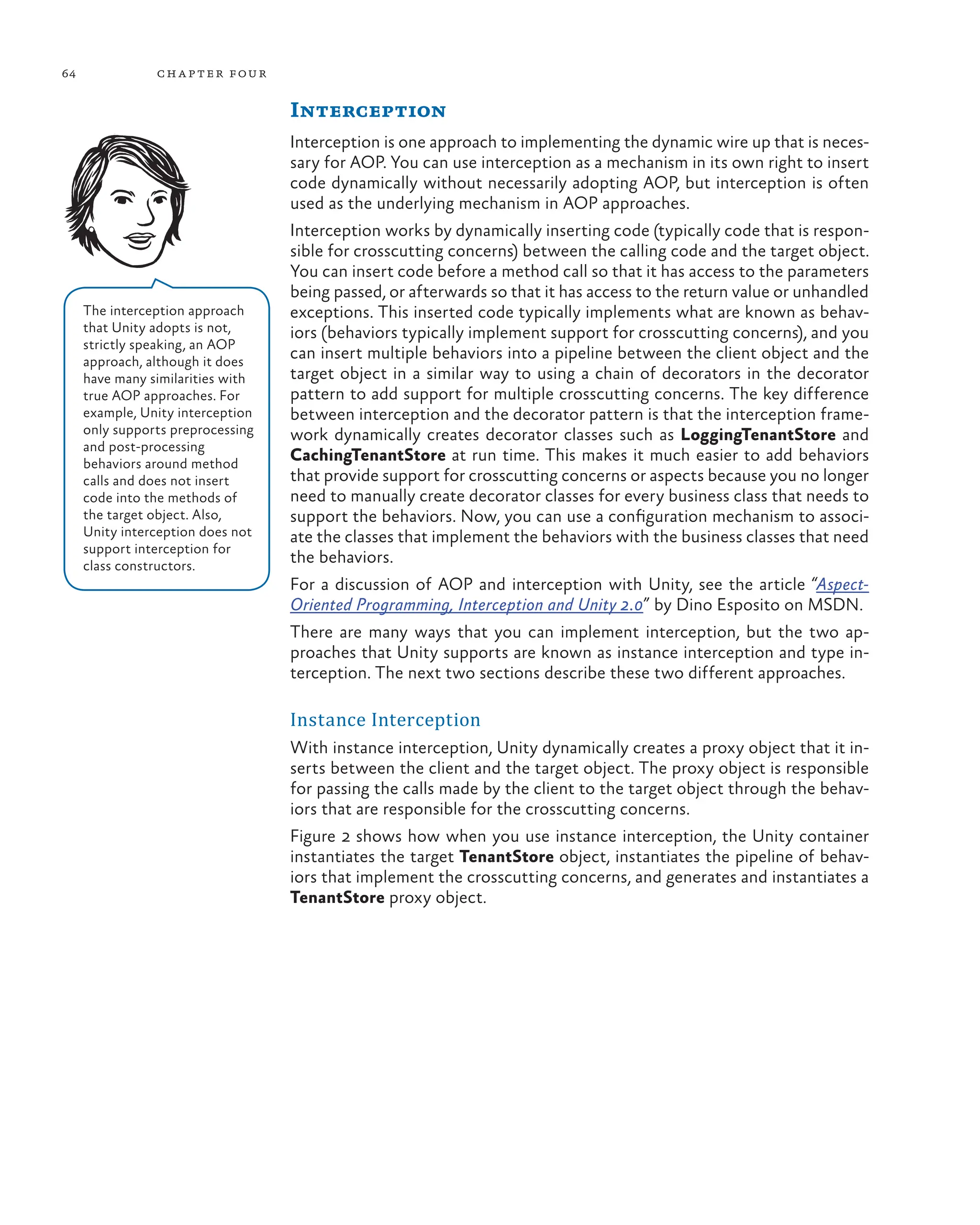 64 chapter four
Interception
Interception is one approach to implementing the dynamic wire up that is neces-
sary for AOP. You can use interception as a mechanism in its own right to insert
code dynamically without necessarily adopting AOP, but interception is often
used as the underlying mechanism in AOP approaches.
Interception works by dynamically inserting code (typically code that is respon-
sible for crosscutting concerns) between the calling code and the target object.
You can insert code before a method call so that it has access to the parameters
being passed, or afterwards so that it has access to the return value or unhandled
exceptions. This inserted code typically implements what are known as behav-
iors (behaviors typically implement support for crosscutting concerns), and you
can insert multiple behaviors into a pipeline between the client object and the
target object in a similar way to using a chain of decorators in the decorator
pattern to add support for multiple crosscutting concerns. The key difference
between interception and the decorator pattern is that the interception frame-
work dynamically creates decorator classes such as LoggingTenantStore and
CachingTenantStore at run time. This makes it much easier to add behaviors
that provide support for crosscutting concerns or aspects because you no longer
need to manually create decorator classes for every business class that needs to
support the behaviors. Now, you can use a configuration mechanism to associ-
ate the classes that implement the behaviors with the business classes that need
the behaviors.
For a discussion of AOP and interception with Unity, see the article “Aspect-
Oriented Programming, Interception and Unity 2.0” by Dino Esposito on MSDN.
There are many ways that you can implement interception, but the two ap-
proaches that Unity supports are known as instance interception and type in-
terception. The next two sections describe these two different approaches.
Instance Interception
With instance interception, Unity dynamically creates a proxy object that it in-
serts between the client and the target object. The proxy object is responsible
for passing the calls made by the client to the target object through the behav-
iors that are responsible for the crosscutting concerns.
Figure 2 shows how when you use instance interception, the Unity container
instantiates the target TenantStore object, instantiates the pipeline of behav-
iors that implement the crosscutting concerns, and generates and instantiates a
TenantStore proxy object.
The interception approach
that Unity adopts is not,
strictly speaking, an AOP
approach, although it does
have many similarities with
true AOP approaches. For
example, Unity interception
only supports preprocessing
and post-processing
behaviors around method
calls and does not insert
code into the methods of
the target object. Also,
Unity interception does not
support interception for
class constructors.
 