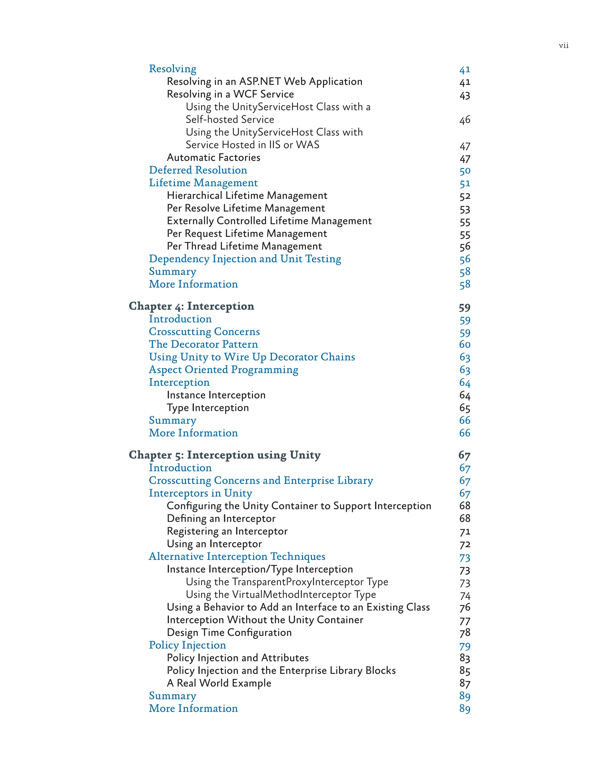 vii
Resolving 41
Resolving in an ASP.NET Web Application 41
Resolving in a WCF Service 43
Using the UnityServiceHost Class with a
Self-hosted Service 46
Using the UnityServiceHost Class with
Service Hosted in IIS or WAS 47
Automatic Factories 47
Deferred Resolution 50
Lifetime Management 51
Hierarchical Lifetime Management 52
Per Resolve Lifetime Management 53
Externally Controlled Lifetime Management 55
Per Request Lifetime Management 55
Per Thread Lifetime Management 56
Dependency Injection and Unit Testing 56
Summary 58
More Information 58
Chapter 4: Interception 59
Introduction 59
Crosscutting Concerns 59
The Decorator Pattern 60
Using Unity to Wire Up Decorator Chains 63
Aspect Oriented Programming 63
Interception 64
Instance Interception 64
Type Interception 65
Summary 66
More Information 66
Chapter 5: Interception using Unity 67
Introduction 67
Crosscutting Concerns and Enterprise Library 67
Interceptors in Unity 67
Configuring the Unity Container to Support Interception 68
Defining an Interceptor 68
Registering an Interceptor 71
Using an Interceptor 72
Alternative Interception Techniques 73
Instance Interception/Type Interception 73
Using the TransparentProxyInterceptor Type 73
Using the VirtualMethodInterceptor Type 74
Using a Behavior to Add an Interface to an Existing Class 76
Interception Without the Unity Container 77
Design Time Configuration 78
Policy Injection 79
Policy Injection and Attributes 83
Policy Injection and the Enterprise Library Blocks 85
A Real World Example 87
Summary 89
More Information 89
 