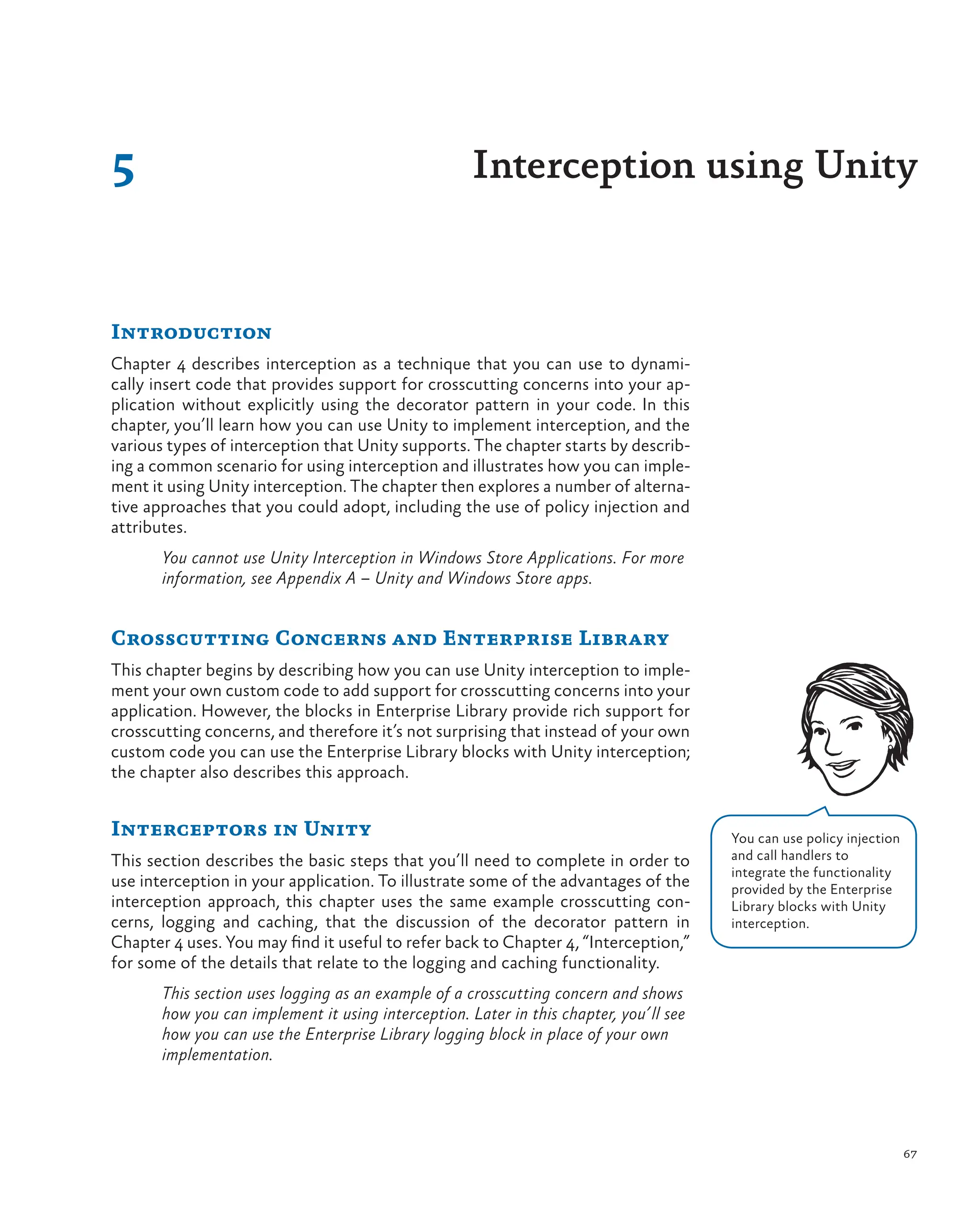 67
Introduction
Chapter 4 describes interception as a technique that you can use to dynami-
cally insert code that provides support for crosscutting concerns into your ap-
plication without explicitly using the decorator pattern in your code. In this
chapter, you’ll learn how you can use Unity to implement interception, and the
various types of interception that Unity supports. The chapter starts by describ-
ing a common scenario for using interception and illustrates how you can imple-
ment it using Unity interception. The chapter then explores a number of alterna-
tive approaches that you could adopt, including the use of policy injection and
attributes.
You cannot use Unity Interception in Windows Store Applications. For more
information, see Appendix A – Unity and Windows Store apps.
Crosscutting Concerns and Enterprise Library
This chapter begins by describing how you can use Unity interception to imple-
ment your own custom code to add support for crosscutting concerns into your
application. However, the blocks in Enterprise Library provide rich support for
crosscutting concerns, and therefore it’s not surprising that instead of your own
custom code you can use the Enterprise Library blocks with Unity interception;
the chapter also describes this approach.
Interceptors in Unity
This section describes the basic steps that you’ll need to complete in order to
use interception in your application. To illustrate some of the advantages of the
interception approach, this chapter uses the same example crosscutting con-
cerns, logging and caching, that the discussion of the decorator pattern in
Chapter 4 uses. You may find it useful to refer back to Chapter 4, “Interception,”
for some of the details that relate to the logging and caching functionality.
This section uses logging as an example of a crosscutting concern and shows
how you can implement it using interception. Later in this chapter, you’ll see
how you can use the Enterprise Library logging block in place of your own
implementation.
5 Interception using Unity
You can use policy injection
and call handlers to
integrate the functionality
provided by the Enterprise
Library blocks with Unity
interception.
 