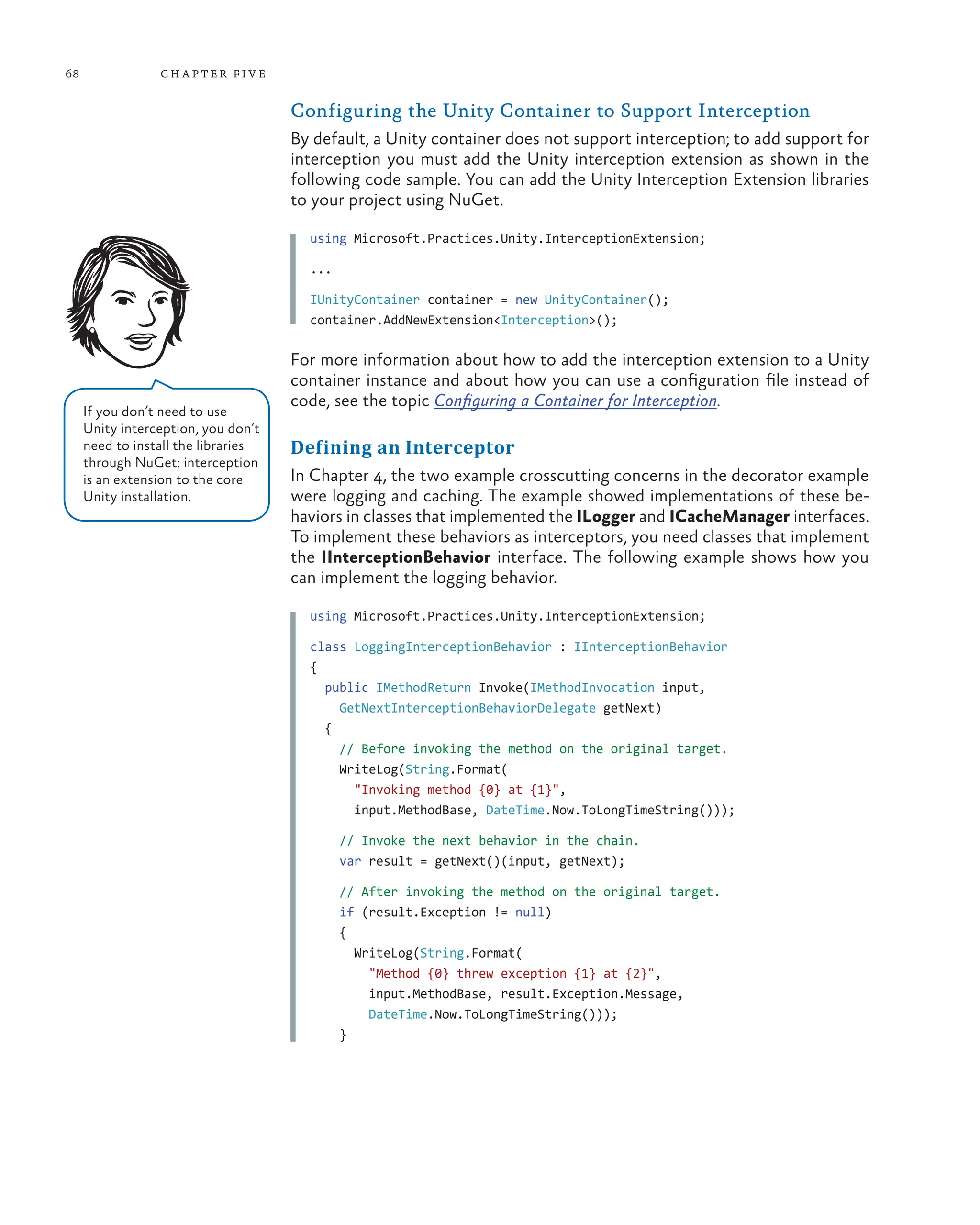 68 chapter five
Configuring the Unity Container to Support Interception
By default, a Unity container does not support interception; to add support for
interception you must add the Unity interception extension as shown in the
following code sample. You can add the Unity Interception Extension libraries
to your project using NuGet.
using Microsoft.Practices.Unity.InterceptionExtension;
...
IUnityContainer container = new UnityContainer();
container.AddNewExtension<Interception>();
For more information about how to add the interception extension to a Unity
container instance and about how you can use a configuration file instead of
code, see the topic Configuring a Container for Interception.
Defining an Interceptor
In Chapter 4, the two example crosscutting concerns in the decorator example
were logging and caching. The example showed implementations of these be-
haviors in classes that implemented the ILogger and ICacheManager interfaces.
To implement these behaviors as interceptors, you need classes that implement
the IInterceptionBehavior interface. The following example shows how you
can implement the logging behavior.
using Microsoft.Practices.Unity.InterceptionExtension;
class LoggingInterceptionBehavior : IInterceptionBehavior
{
public IMethodReturn Invoke(IMethodInvocation input,
GetNextInterceptionBehaviorDelegate getNext)
{
// Before invoking the method on the original target.
WriteLog(String.Format(
"Invoking method {0} at {1}",
input.MethodBase, DateTime.Now.ToLongTimeString()));
// Invoke the next behavior in the chain.
var result = getNext()(input, getNext);
// After invoking the method on the original target.
if (result.Exception != null)
{
WriteLog(String.Format(
"Method {0} threw exception {1} at {2}",
input.MethodBase, result.Exception.Message,
DateTime.Now.ToLongTimeString()));
}
If you don’t need to use
Unity interception, you don’t
need to install the libraries
through NuGet: interception
is an extension to the core
Unity installation.
 