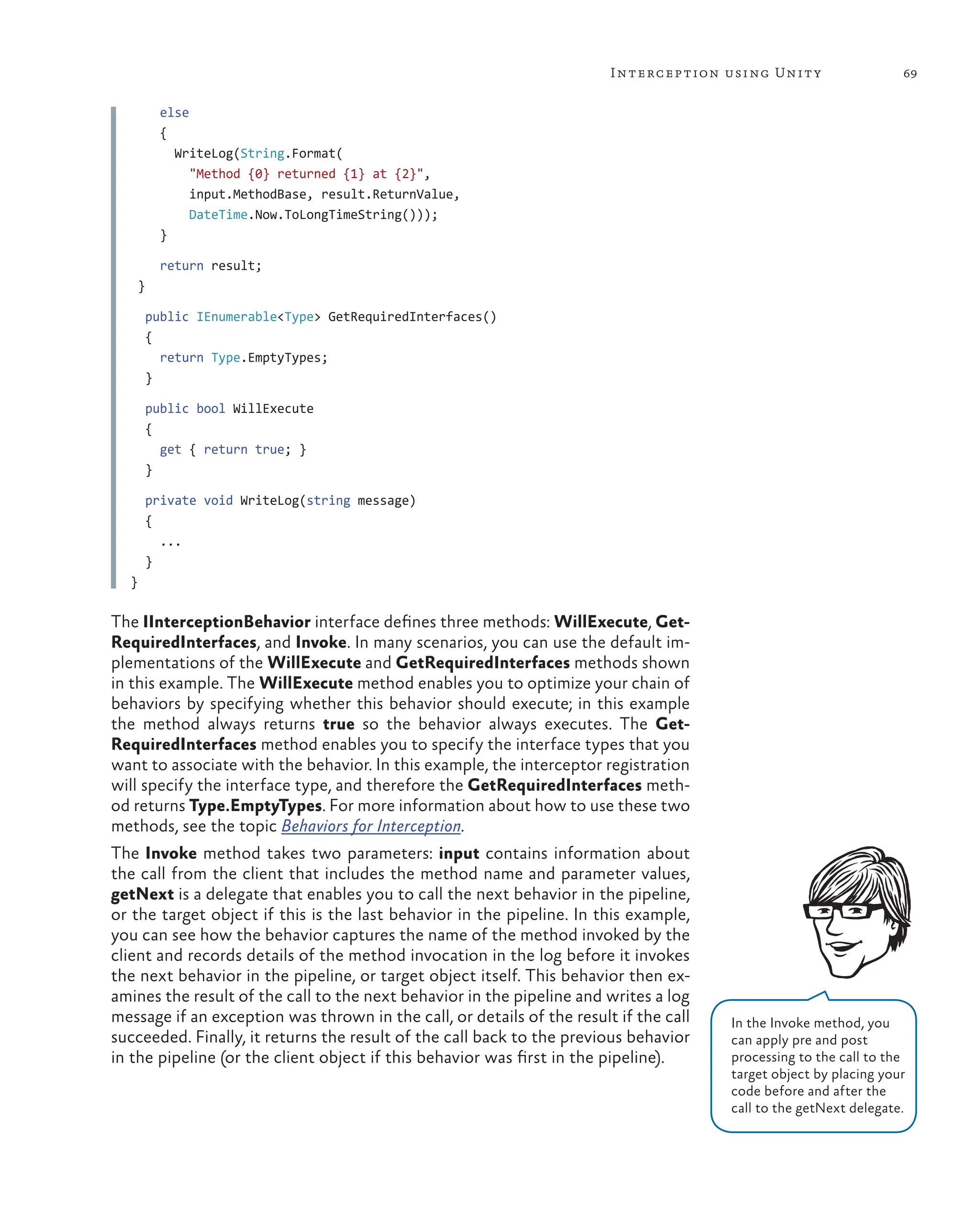 69
Interception using Unity
else
{
WriteLog(String.Format(
"Method {0} returned {1} at {2}",
input.MethodBase, result.ReturnValue,
DateTime.Now.ToLongTimeString()));
}
return result;
}
public IEnumerable<Type> GetRequiredInterfaces()
{
return Type.EmptyTypes;
}
public bool WillExecute
{
get { return true; }
}
private void WriteLog(string message)
{
...
}
}
The IInterceptionBehavior interface defines three methods: WillExecute, Get-
RequiredInterfaces, and Invoke. In many scenarios, you can use the default im-
plementations of the WillExecute and GetRequiredInterfaces methods shown
in this example. The WillExecute method enables you to optimize your chain of
behaviors by specifying whether this behavior should execute; in this example
the method always returns true so the behavior always executes. The Get-
RequiredInterfaces method enables you to specify the interface types that you
want to associate with the behavior. In this example, the interceptor registration
will specify the interface type, and therefore the GetRequiredInterfaces meth-
od returns Type.EmptyTypes. For more information about how to use these two
methods, see the topic Behaviors for Interception.
The Invoke method takes two parameters: input contains information about
the call from the client that includes the method name and parameter values,
getNext is a delegate that enables you to call the next behavior in the pipeline,
or the target object if this is the last behavior in the pipeline. In this example,
you can see how the behavior captures the name of the method invoked by the
client and records details of the method invocation in the log before it invokes
the next behavior in the pipeline, or target object itself. This behavior then ex-
amines the result of the call to the next behavior in the pipeline and writes a log
message if an exception was thrown in the call, or details of the result if the call
succeeded. Finally, it returns the result of the call back to the previous behavior
in the pipeline (or the client object if this behavior was first in the pipeline).
In the Invoke method, you
can apply pre and post
processing to the call to the
target object by placing your
code before and after the
call to the getNext delegate.
 