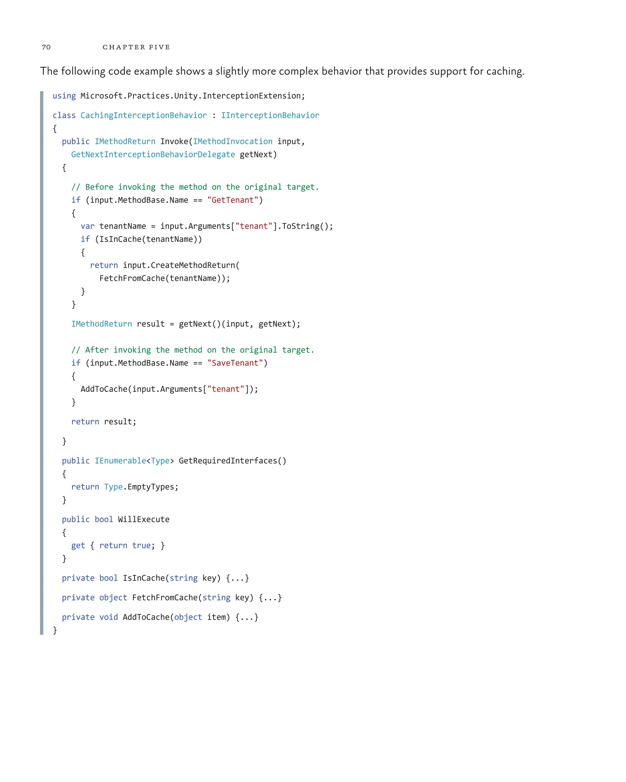 70 chapter five
The following code example shows a slightly more complex behavior that provides support for caching.
using Microsoft.Practices.Unity.InterceptionExtension;
class CachingInterceptionBehavior : IInterceptionBehavior
{
public IMethodReturn Invoke(IMethodInvocation input,
GetNextInterceptionBehaviorDelegate getNext)
{
// Before invoking the method on the original target.
if (input.MethodBase.Name == "GetTenant")
{
var tenantName = input.Arguments["tenant"].ToString();
if (IsInCache(tenantName))
{
return input.CreateMethodReturn(
FetchFromCache(tenantName));
}
}
IMethodReturn result = getNext()(input, getNext);
// After invoking the method on the original target.
if (input.MethodBase.Name == "SaveTenant")
{
AddToCache(input.Arguments["tenant"]);
}
return result;
}
public IEnumerable<Type> GetRequiredInterfaces()
{
return Type.EmptyTypes;
}
public bool WillExecute
{
get { return true; }
}
private bool IsInCache(string key) {...}
private object FetchFromCache(string key) {...}
private void AddToCache(object item) {...}
}
 