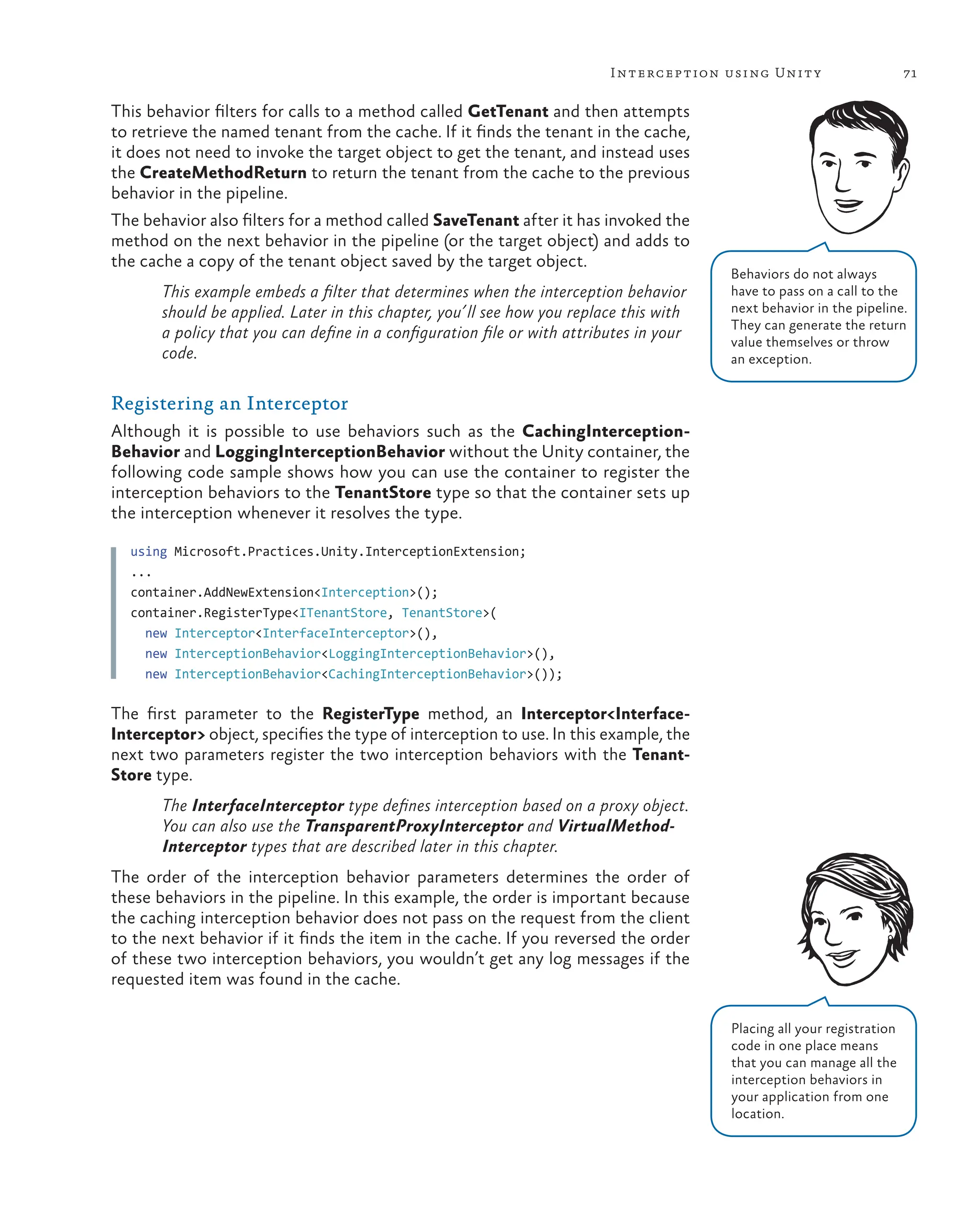 71
Interception using Unity
This behavior filters for calls to a method called GetTenant and then attempts
to retrieve the named tenant from the cache. If it finds the tenant in the cache,
it does not need to invoke the target object to get the tenant, and instead uses
the CreateMethodReturn to return the tenant from the cache to the previous
behavior in the pipeline.
The behavior also filters for a method called SaveTenant after it has invoked the
method on the next behavior in the pipeline (or the target object) and adds to
the cache a copy of the tenant object saved by the target object.
This example embeds a filter that determines when the interception behavior
should be applied. Later in this chapter, you’ll see how you replace this with
a policy that you can define in a configuration file or with attributes in your
code.
Registering an Interceptor
Although it is possible to use behaviors such as the CachingInterception-
Behavior and LoggingInterceptionBehavior without the Unity container, the
following code sample shows how you can use the container to register the
interception behaviors to the TenantStore type so that the container sets up
the interception whenever it resolves the type.
using Microsoft.Practices.Unity.InterceptionExtension;
...
container.AddNewExtension<Interception>();
container.RegisterType<ITenantStore, TenantStore>(
new Interceptor<InterfaceInterceptor>(),
new InterceptionBehavior<LoggingInterceptionBehavior>(),
new InterceptionBehavior<CachingInterceptionBehavior>());
The first parameter to the RegisterType method, an Interceptor<Interface-
Interceptor> object, specifies the type of interception to use. In this example, the
next two parameters register the two interception behaviors with the Tenant-
Store type.
The InterfaceInterceptor type defines interception based on a proxy object.
You can also use the TransparentProxyInterceptor and VirtualMethod-
Interceptor types that are described later in this chapter.
The order of the interception behavior parameters determines the order of
these behaviors in the pipeline. In this example, the order is important because
the caching interception behavior does not pass on the request from the client
to the next behavior if it finds the item in the cache. If you reversed the order
of these two interception behaviors, you wouldn’t get any log messages if the
requested item was found in the cache.
Behaviors do not always
have to pass on a call to the
next behavior in the pipeline.
They can generate the return
value themselves or throw
an exception.
Placing all your registration
code in one place means
that you can manage all the
interception behaviors in
your application from one
location.
 