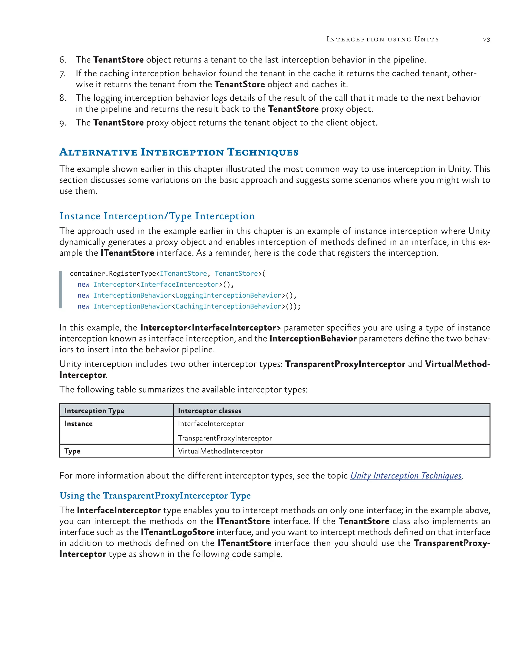73
Interception using Unity
6. The TenantStore object returns a tenant to the last interception behavior in the pipeline.
7. If the caching interception behavior found the tenant in the cache it returns the cached tenant, other-
wise it returns the tenant from the TenantStore object and caches it.
8. The logging interception behavior logs details of the result of the call that it made to the next behavior
in the pipeline and returns the result back to the TenantStore proxy object.
9. The TenantStore proxy object returns the tenant object to the client object.
Alternative Interception Techniques
The example shown earlier in this chapter illustrated the most common way to use interception in Unity. This
section discusses some variations on the basic approach and suggests some scenarios where you might wish to
use them.
Instance Interception/Type Interception
The approach used in the example earlier in this chapter is an example of instance interception where Unity
dynamically generates a proxy object and enables interception of methods defined in an interface, in this ex-
ample the ITenantStore interface. As a reminder, here is the code that registers the interception.
container.RegisterType<ITenantStore, TenantStore>(
new Interceptor<InterfaceInterceptor>(),
new InterceptionBehavior<LoggingInterceptionBehavior>(),
new InterceptionBehavior<CachingInterceptionBehavior>());
In this example, the Interceptor<InterfaceInterceptor> parameter specifies you are using a type of instance
interception known as interface interception, and the InterceptionBehavior parameters define the two behav-
iors to insert into the behavior pipeline.
Unity interception includes two other interceptor types: TransparentProxyInterceptor and VirtualMethod-
Interceptor.
The following table summarizes the available interceptor types:
Interception Type Interceptor classes
Instance InterfaceInterceptor
TransparentProxyInterceptor
Type VirtualMethodInterceptor
For more information about the different interceptor types, see the topic Unity Interception Techniques.
Using the TransparentProxyInterceptor Type
The InterfaceInterceptor type enables you to intercept methods on only one interface; in the example above,
you can intercept the methods on the ITenantStore interface. If the TenantStore class also implements an
interface such as the ITenantLogoStore interface, and you want to intercept methods defined on that interface
in addition to methods defined on the ITenantStore interface then you should use the TransparentProxy-
Interceptor type as shown in the following code sample.
 