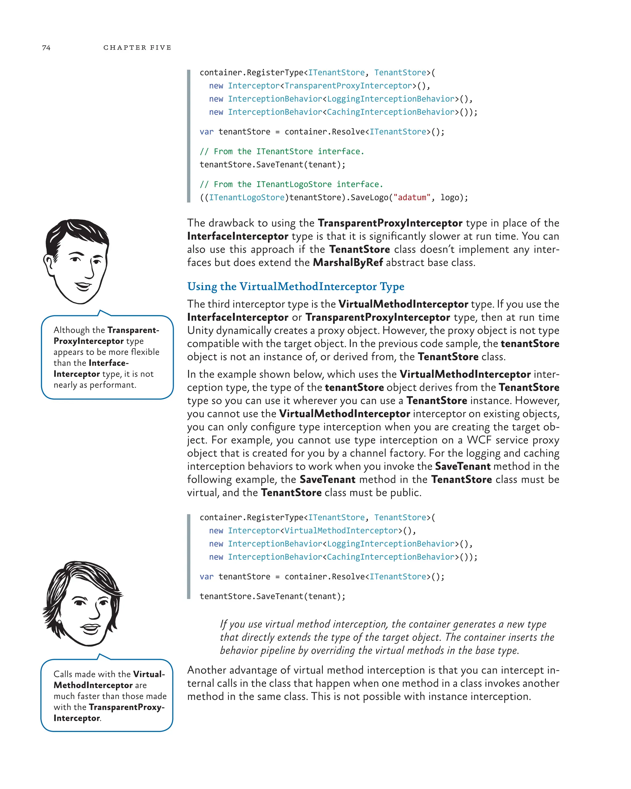 74 chapter five
container.RegisterType<ITenantStore, TenantStore>(
new Interceptor<TransparentProxyInterceptor>(),
new InterceptionBehavior<LoggingInterceptionBehavior>(),
new InterceptionBehavior<CachingInterceptionBehavior>());
var tenantStore = container.Resolve<ITenantStore>();
// From the ITenantStore interface.
tenantStore.SaveTenant(tenant);
// From the ITenantLogoStore interface.
((ITenantLogoStore)tenantStore).SaveLogo("adatum", logo);
The drawback to using the TransparentProxyInterceptor type in place of the
InterfaceInterceptor type is that it is significantly slower at run time. You can
also use this approach if the TenantStore class doesn’t implement any inter-
faces but does extend the MarshalByRef abstract base class.
Using the VirtualMethodInterceptor Type
The third interceptor type is the VirtualMethodInterceptor type. If you use the
InterfaceInterceptor or TransparentProxyInterceptor type, then at run time
Unity dynamically creates a proxy object. However, the proxy object is not type
compatible with the target object. In the previous code sample, the tenantStore
object is not an instance of, or derived from, the TenantStore class.
In the example shown below, which uses the VirtualMethodInterceptor inter-
ception type, the type of the tenantStore object derives from the TenantStore
type so you can use it wherever you can use a TenantStore instance. However,
you cannot use the VirtualMethodInterceptor interceptor on existing objects,
you can only configure type interception when you are creating the target ob-
ject. For example, you cannot use type interception on a WCF service proxy
object that is created for you by a channel factory. For the logging and caching
interception behaviors to work when you invoke the SaveTenant method in the
following example, the SaveTenant method in the TenantStore class must be
virtual, and the TenantStore class must be public.
container.RegisterType<ITenantStore, TenantStore>(
new Interceptor<VirtualMethodInterceptor>(),
new InterceptionBehavior<LoggingInterceptionBehavior>(),
new InterceptionBehavior<CachingInterceptionBehavior>());
var tenantStore = container.Resolve<ITenantStore>();
tenantStore.SaveTenant(tenant);
If you use virtual method interception, the container generates a new type
that directly extends the type of the target object. The container inserts the
behavior pipeline by overriding the virtual methods in the base type.
Another advantage of virtual method interception is that you can intercept in-
ternal calls in the class that happen when one method in a class invokes another
method in the same class. This is not possible with instance interception.
Calls made with the Virtual-
MethodInterceptor are
much faster than those made
with the TransparentProxy-
Interceptor.
Although the Transparent-
ProxyInterceptor type
appears to be more flexible
than the Interface-
Interceptor type, it is not
nearly as performant.
 
