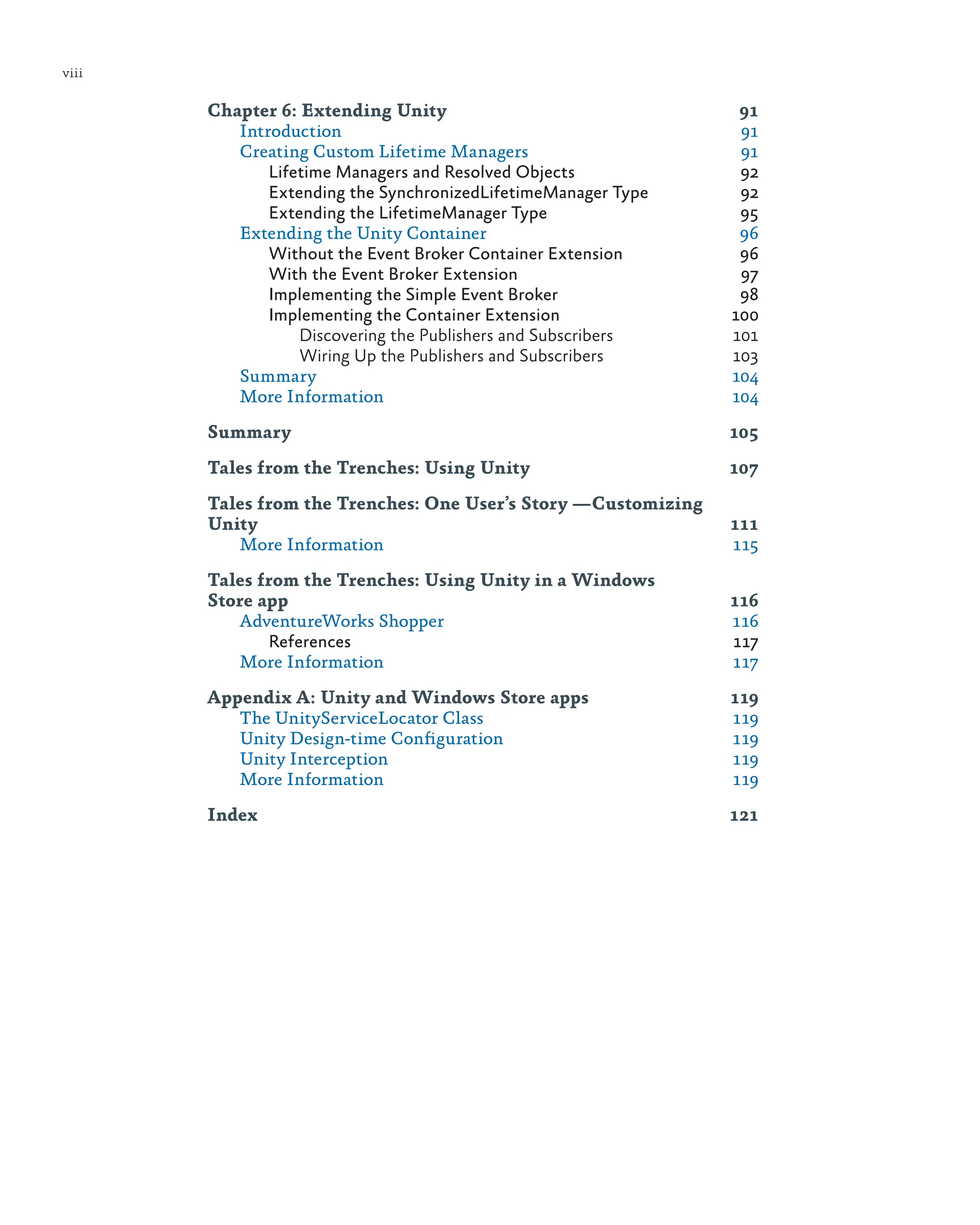 viii
Chapter 6: Extending Unity 91
Introduction 91
Creating Custom Lifetime Managers 91
Lifetime Managers and Resolved Objects 92
Extending the SynchronizedLifetimeManager Type 92
Extending the LifetimeManager Type 95
Extending the Unity Container 96
Without the Event Broker Container Extension 96
With the Event Broker Extension 97
Implementing the Simple Event Broker 98
Implementing the Container Extension 100
Discovering the Publishers and Subscribers 101
Wiring Up the Publishers and Subscribers 103
Summary 104
More Information 104
Summary 105
Tales from the Trenches: Using Unity 107
Tales from the Trenches: One User’s Story ­
—Customizing
Unity 111
More Information 115
Tales from the Trenches: Using Unity in a Windows
Store app 116
AdventureWorks Shopper 116
References 117
More Information 117
Appendix A: Unity and Windows Store apps 119
The UnityServiceLocator Class 119
Unity Design-time Configuration 119
Unity Interception 119
More Information 119
Index 121
 