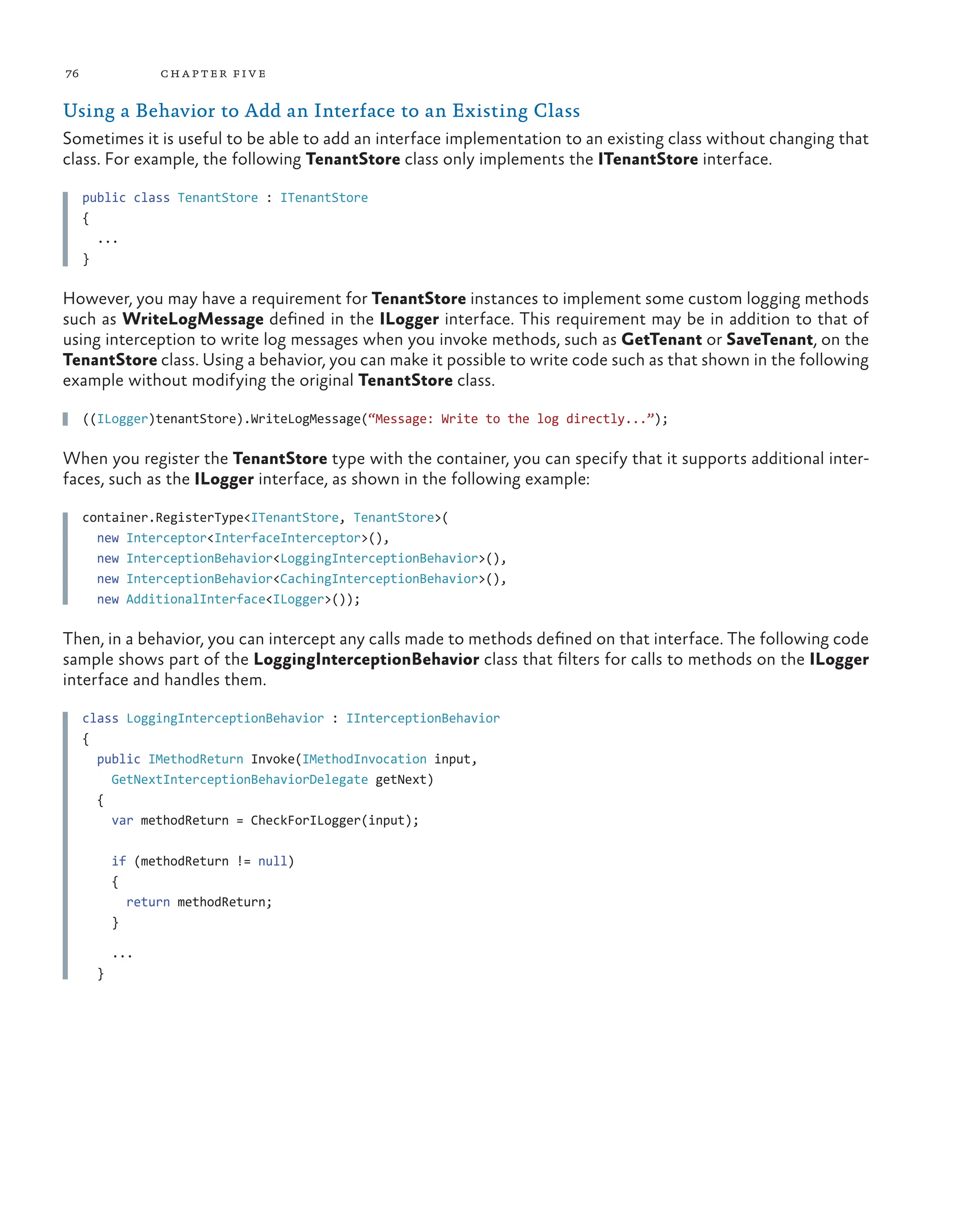 76 chapter five
Using a Behavior to Add an Interface to an Existing Class
Sometimes it is useful to be able to add an interface implementation to an existing class without changing that
class. For example, the following TenantStore class only implements the ITenantStore interface.
public class TenantStore : ITenantStore
{
...
}
However, you may have a requirement for TenantStore instances to implement some custom logging methods
such as WriteLogMessage defined in the ILogger interface. This requirement may be in addition to that of
using interception to write log messages when you invoke methods, such as GetTenant or SaveTenant, on the
TenantStore class. Using a behavior, you can make it possible to write code such as that shown in the following
example without modifying the original TenantStore class.
((ILogger)tenantStore).WriteLogMessage(“Message: Write to the log directly...”);
When you register the TenantStore type with the container, you can specify that it supports additional inter-
faces, such as the ILogger interface, as shown in the following example:
container.RegisterType<ITenantStore, TenantStore>(
new Interceptor<InterfaceInterceptor>(),
new InterceptionBehavior<LoggingInterceptionBehavior>(),
new InterceptionBehavior<CachingInterceptionBehavior>(),
new AdditionalInterface<ILogger>());
Then, in a behavior, you can intercept any calls made to methods defined on that interface. The following code
sample shows part of the LoggingInterceptionBehavior class that filters for calls to methods on the ILogger
interface and handles them.
class LoggingInterceptionBehavior : IInterceptionBehavior
{
public IMethodReturn Invoke(IMethodInvocation input,
GetNextInterceptionBehaviorDelegate getNext)
{
var methodReturn = CheckForILogger(input);
if (methodReturn != null)
{
return methodReturn;
}
...
}
 