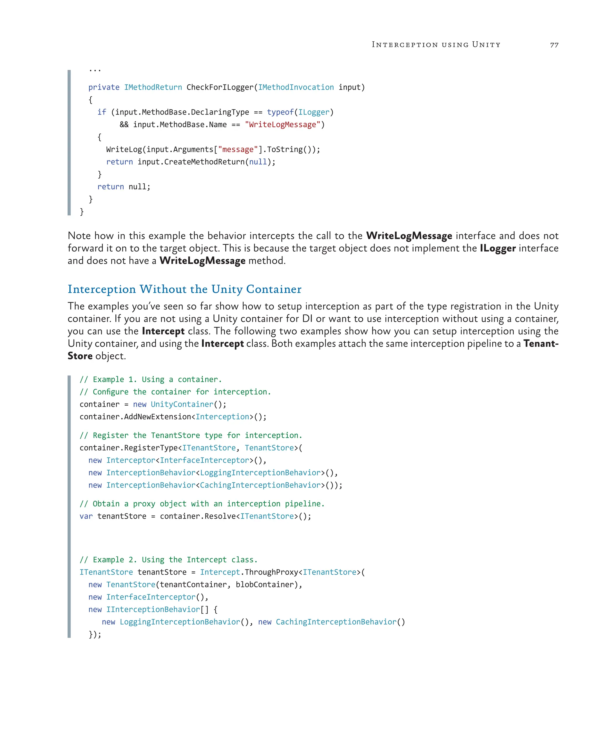 77
Interception using Unity
...
private IMethodReturn CheckForILogger(IMethodInvocation input)
{
if (input.MethodBase.DeclaringType == typeof(ILogger)
&& input.MethodBase.Name == "WriteLogMessage")
{
WriteLog(input.Arguments["message"].ToString());
return input.CreateMethodReturn(null);
}
return null;
}
}
Note how in this example the behavior intercepts the call to the WriteLogMessage interface and does not
forward it on to the target object. This is because the target object does not implement the ILogger interface
and does not have a WriteLogMessage method.
Interception Without the Unity Container
The examples you’ve seen so far show how to setup interception as part of the type registration in the Unity
container. If you are not using a Unity container for DI or want to use interception without using a container,
you can use the Intercept class. The following two examples show how you can setup interception using the
Unity container, and using the Intercept class. Both examples attach the same interception pipeline to a Tenant-
Store object.
// Example 1. Using a container.
// Configure the container for interception.
container = new UnityContainer();
container.AddNewExtension<Interception>();
// Register the TenantStore type for interception.
container.RegisterType<ITenantStore, TenantStore>(
new Interceptor<InterfaceInterceptor>(),
new InterceptionBehavior<LoggingInterceptionBehavior>(),
new InterceptionBehavior<CachingInterceptionBehavior>());
// Obtain a proxy object with an interception pipeline.
var tenantStore = container.Resolve<ITenantStore>();
// Example 2. Using the Intercept class.
ITenantStore tenantStore = Intercept.ThroughProxy<ITenantStore>(
new TenantStore(tenantContainer, blobContainer),
new InterfaceInterceptor(),
new IInterceptionBehavior[] {
new LoggingInterceptionBehavior(), new CachingInterceptionBehavior()
});
 
