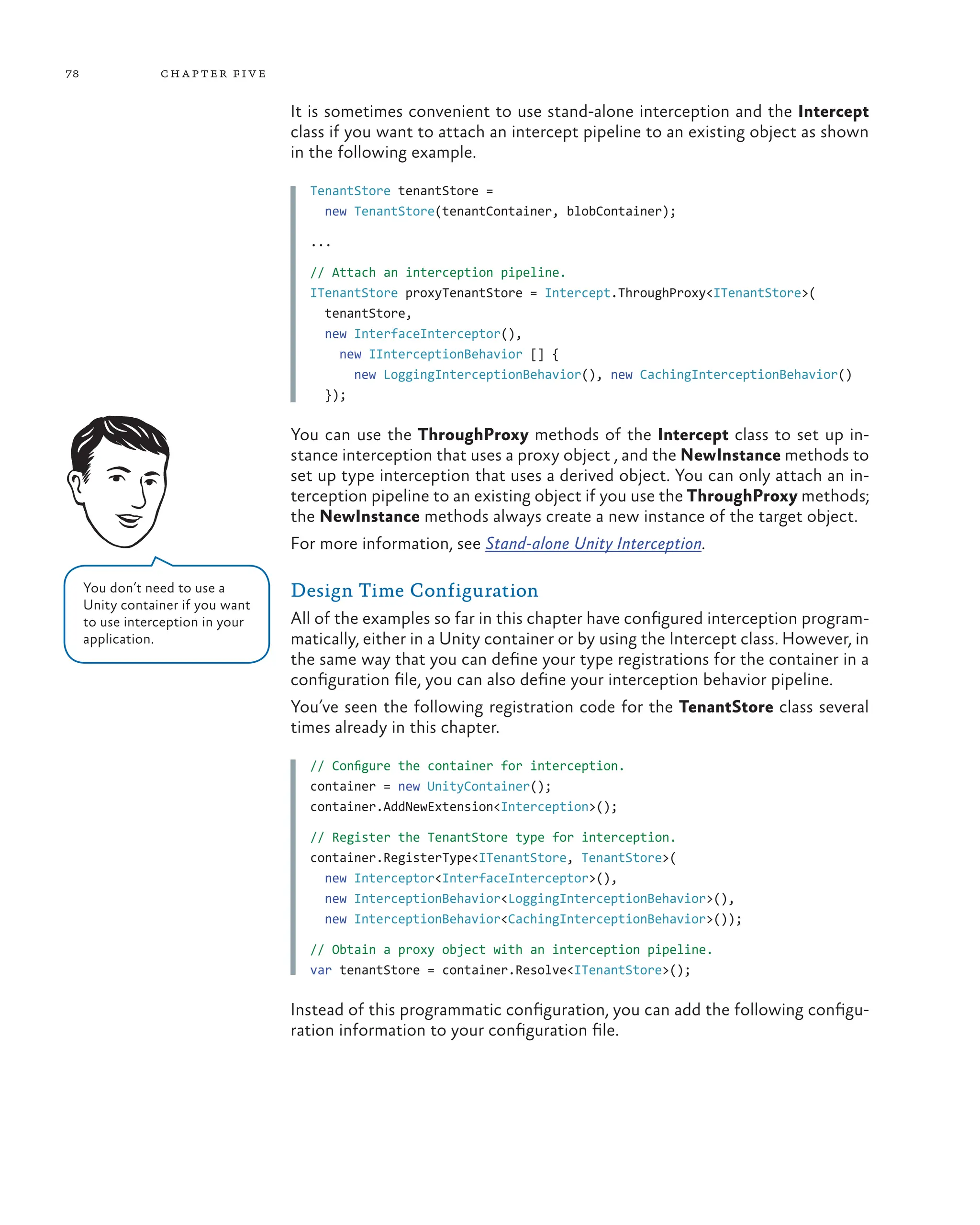 78 chapter five
It is sometimes convenient to use stand-alone interception and the Intercept
class if you want to attach an intercept pipeline to an existing object as shown
in the following example.
TenantStore tenantStore =
new TenantStore(tenantContainer, blobContainer);
...
// Attach an interception pipeline.
ITenantStore proxyTenantStore = Intercept.ThroughProxy<ITenantStore>(
tenantStore,
new InterfaceInterceptor(),
new IInterceptionBehavior [] {
new LoggingInterceptionBehavior(), new CachingInterceptionBehavior()
});
You can use the ThroughProxy methods of the Intercept class to set up in-
stance interception that uses a proxy object , and the NewInstance methods to
set up type interception that uses a derived object. You can only attach an in-
terception pipeline to an existing object if you use the ThroughProxy methods;
the NewInstance methods always create a new instance of the target object.
For more information, see Stand-alone Unity Interception.
Design Time Configuration
All of the examples so far in this chapter have configured interception program-
matically, either in a Unity container or by using the Intercept class. However, in
the same way that you can define your type registrations for the container in a
configuration file, you can also define your interception behavior pipeline.
You’ve seen the following registration code for the TenantStore class several
times already in this chapter.
// Configure the container for interception.
container = new UnityContainer();
container.AddNewExtension<Interception>();
// Register the TenantStore type for interception.
container.RegisterType<ITenantStore, TenantStore>(
new Interceptor<InterfaceInterceptor>(),
new InterceptionBehavior<LoggingInterceptionBehavior>(),
new InterceptionBehavior<CachingInterceptionBehavior>());
// Obtain a proxy object with an interception pipeline.
var tenantStore = container.Resolve<ITenantStore>();
Instead of this programmatic configuration, you can add the following configu-
ration information to your configuration file.
You don’t need to use a
Unity container if you want
to use interception in your
application.
 