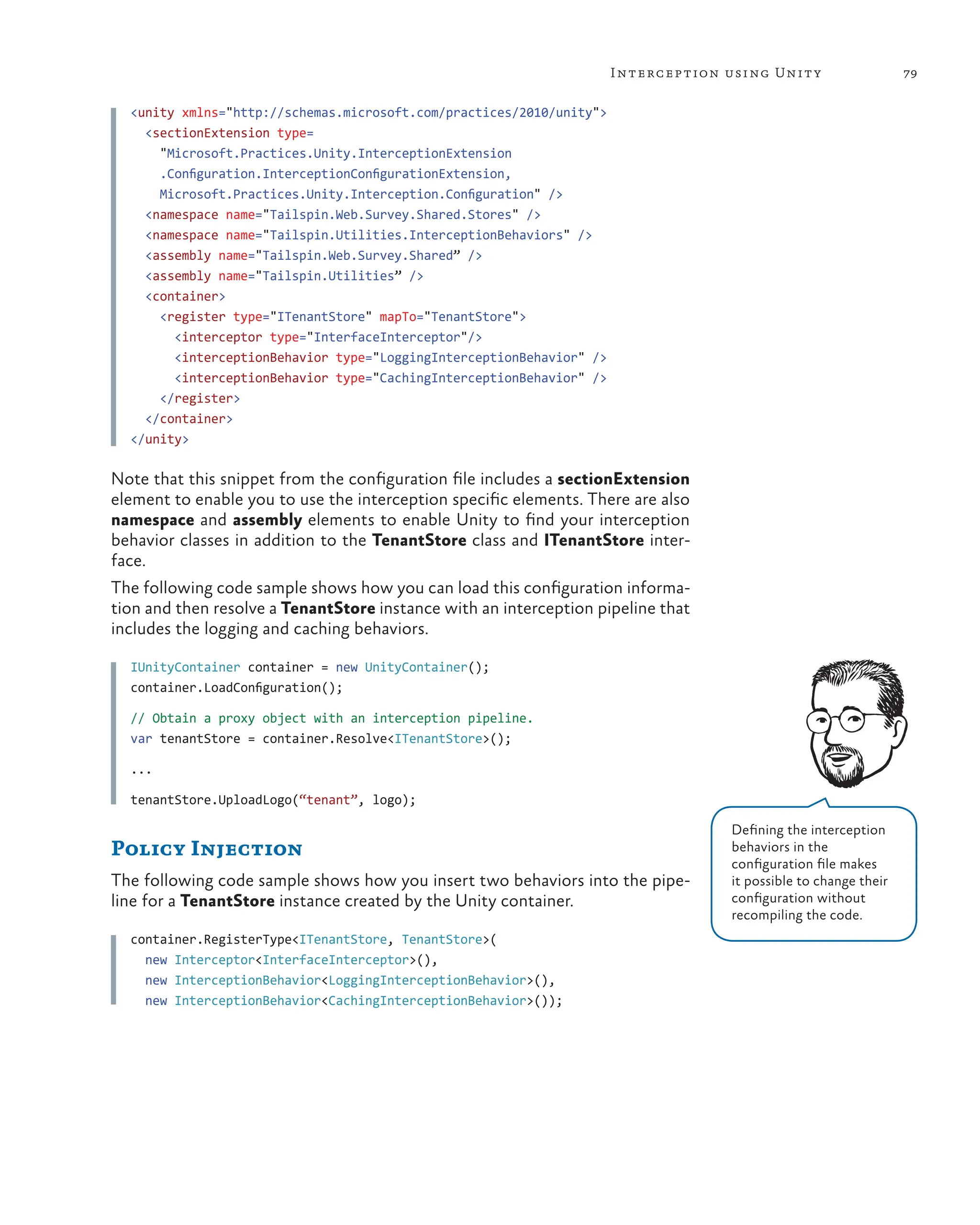 79
Interception using Unity
<unity xmlns="http://schemas.microsoft.com/practices/2010/unity">
<sectionExtension type=
"Microsoft.Practices.Unity.InterceptionExtension
.Configuration.InterceptionConfigurationExtension,
Microsoft.Practices.Unity.Interception.Configuration" />
<namespace name="Tailspin.Web.Survey.Shared.Stores" />
<namespace name="Tailspin.Utilities.InterceptionBehaviors" />
<assembly name="Tailspin.Web.Survey.Shared” />
<assembly name="Tailspin.Utilities” />
<container>
<register type="ITenantStore" mapTo="TenantStore">
<interceptor type="InterfaceInterceptor"/>
<interceptionBehavior type="LoggingInterceptionBehavior" />
<interceptionBehavior type="CachingInterceptionBehavior" />
</register>
</container>
</unity>
Note that this snippet from the configuration file includes a sectionExtension
element to enable you to use the interception specific elements. There are also
namespace and assembly elements to enable Unity to find your interception
behavior classes in addition to the TenantStore class and ITenantStore inter-
face.
The following code sample shows how you can load this configuration informa-
tion and then resolve a TenantStore instance with an interception pipeline that
includes the logging and caching behaviors.
IUnityContainer container = new UnityContainer();
container.LoadConfiguration();
// Obtain a proxy object with an interception pipeline.
var tenantStore = container.Resolve<ITenantStore>();
...
tenantStore.UploadLogo(“tenant”, logo);
Policy Injection
The following code sample shows how you insert two behaviors into the pipe-
line for a TenantStore instance created by the Unity container.
container.RegisterType<ITenantStore, TenantStore>(
new Interceptor<InterfaceInterceptor>(),
new InterceptionBehavior<LoggingInterceptionBehavior>(),
new InterceptionBehavior<CachingInterceptionBehavior>());
Defining the interception
behaviors in the
configuration file makes
it possible to change their
configuration without
recompiling the code.
 