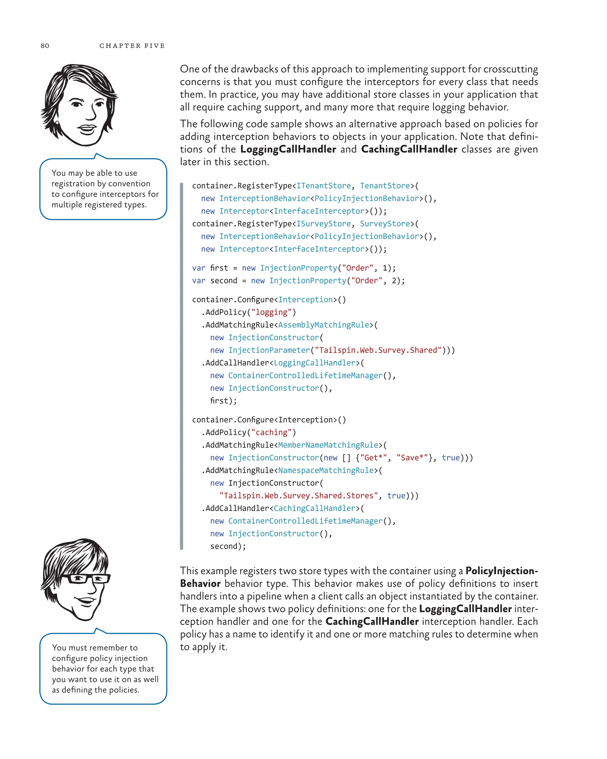 80 chapter five
One of the drawbacks of this approach to implementing support for crosscutting
concerns is that you must configure the interceptors for every class that needs
them. In practice, you may have additional store classes in your application that
all require caching support, and many more that require logging behavior.
The following code sample shows an alternative approach based on policies for
adding interception behaviors to objects in your application. Note that defini-
tions of the LoggingCallHandler and CachingCallHandler classes are given
later in this section.
container.RegisterType<ITenantStore, TenantStore>(
new InterceptionBehavior<PolicyInjectionBehavior>(),
new Interceptor<InterfaceInterceptor>());
container.RegisterType<ISurveyStore, SurveyStore>(
new InterceptionBehavior<PolicyInjectionBehavior>(),
new Interceptor<InterfaceInterceptor>());
var first = new InjectionProperty("Order", 1);
var second = new InjectionProperty("Order", 2);
container.Configure<Interception>()
.AddPolicy("logging")
.AddMatchingRule<AssemblyMatchingRule>(
new InjectionConstructor(
new InjectionParameter("Tailspin.Web.Survey.Shared")))
.AddCallHandler<LoggingCallHandler>(
new ContainerControlledLifetimeManager(),
new InjectionConstructor(),
first);
container.Configure<Interception>()
.AddPolicy("caching")
.AddMatchingRule<MemberNameMatchingRule>(
new InjectionConstructor(new [] {"Get*", "Save*"}, true)))
.AddMatchingRule<NamespaceMatchingRule>(
new InjectionConstructor(
"Tailspin.Web.Survey.Shared.Stores", true)))
.AddCallHandler<CachingCallHandler>(
new ContainerControlledLifetimeManager(),
new InjectionConstructor(),
second);
This example registers two store types with the container using a PolicyInjection-
Behavior behavior type. This behavior makes use of policy definitions to insert
handlers into a pipeline when a client calls an object instantiated by the container.
The example shows two policy definitions: one for the LoggingCallHandler inter-
ception handler and one for the CachingCallHandler interception handler. Each
policy has a name to identify it and one or more matching rules to determine when
to apply it.
You may be able to use
registration by convention
to configure interceptors for
multiple registered types.
You must remember to
configure policy injection
behavior for each type that
you want to use it on as well
as defining the policies.
 