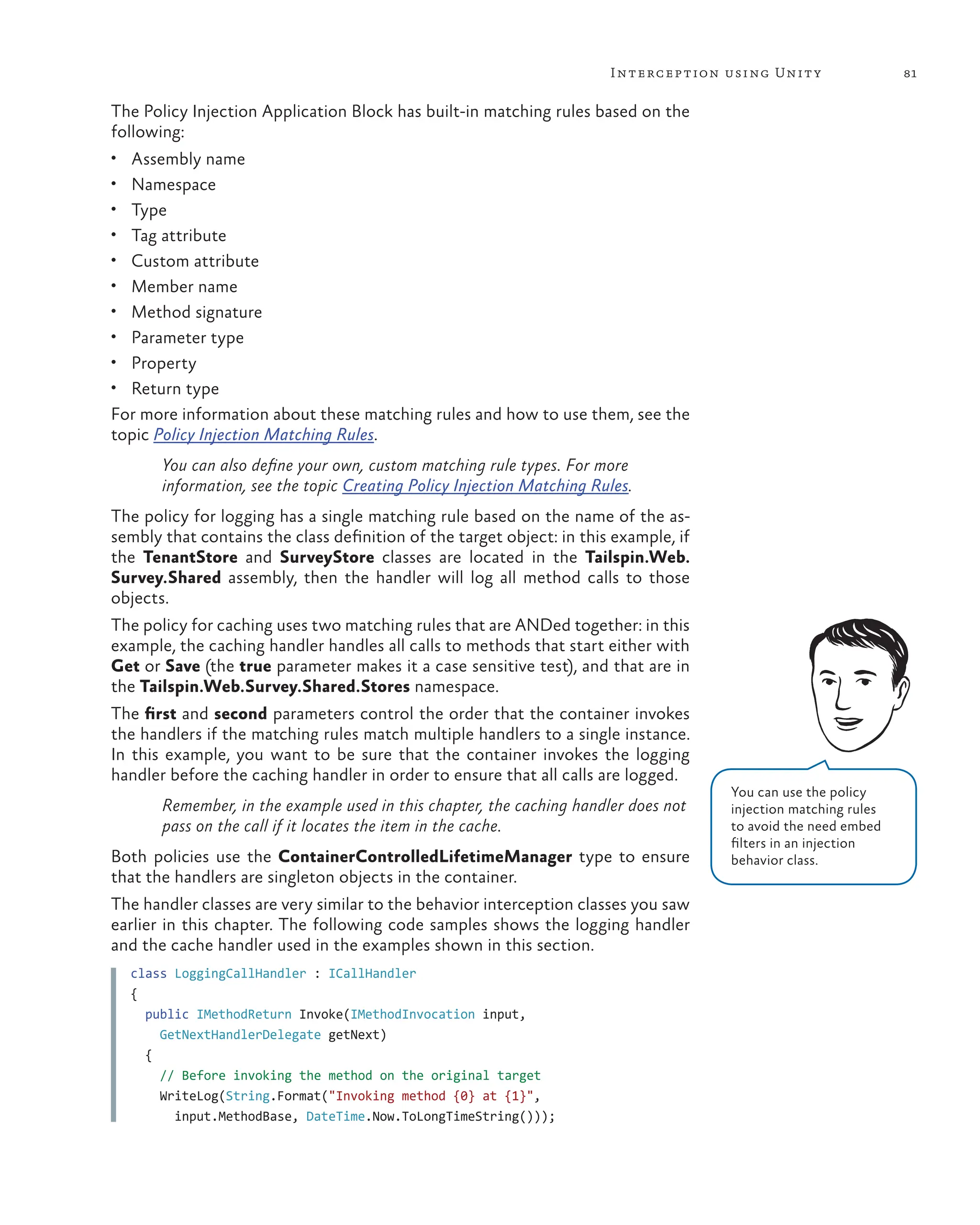 81
Interception using Unity
The Policy Injection Application Block has built-in matching rules based on the
following:
• Assembly name
• Namespace
• Type
• Tag attribute
• Custom attribute
• Member name
• Method signature
• Parameter type
• Property
• Return type
For more information about these matching rules and how to use them, see the
topic Policy Injection Matching Rules.
You can also define your own, custom matching rule types. For more
information, see the topic Creating Policy Injection Matching Rules.
The policy for logging has a single matching rule based on the name of the as-
sembly that contains the class definition of the target object: in this example, if
the TenantStore and SurveyStore classes are located in the Tailspin.Web.
Survey.Shared assembly, then the handler will log all method calls to those
objects.
The policy for caching uses two matching rules that are ANDed together: in this
example, the caching handler handles all calls to methods that start either with
Get or Save (the true parameter makes it a case sensitive test), and that are in
the Tailspin.Web.Survey.Shared.Stores namespace.
The first and second parameters control the order that the container invokes
the handlers if the matching rules match multiple handlers to a single instance.
In this example, you want to be sure that the container invokes the logging
handler before the caching handler in order to ensure that all calls are logged.
Remember, in the example used in this chapter, the caching handler does not
pass on the call if it locates the item in the cache.
Both policies use the ContainerControlledLifetimeManager type to ensure
that the handlers are singleton objects in the container.
The handler classes are very similar to the behavior interception classes you saw
earlier in this chapter. The following code samples shows the logging handler
and the cache handler used in the examples shown in this section.
class LoggingCallHandler : ICallHandler
{
public IMethodReturn Invoke(IMethodInvocation input,
GetNextHandlerDelegate getNext)
{
// Before invoking the method on the original target
WriteLog(String.Format("Invoking method {0} at {1}",
input.MethodBase, DateTime.Now.ToLongTimeString()));
You can use the policy
injection matching rules
to avoid the need embed
filters in an injection
behavior class.
 