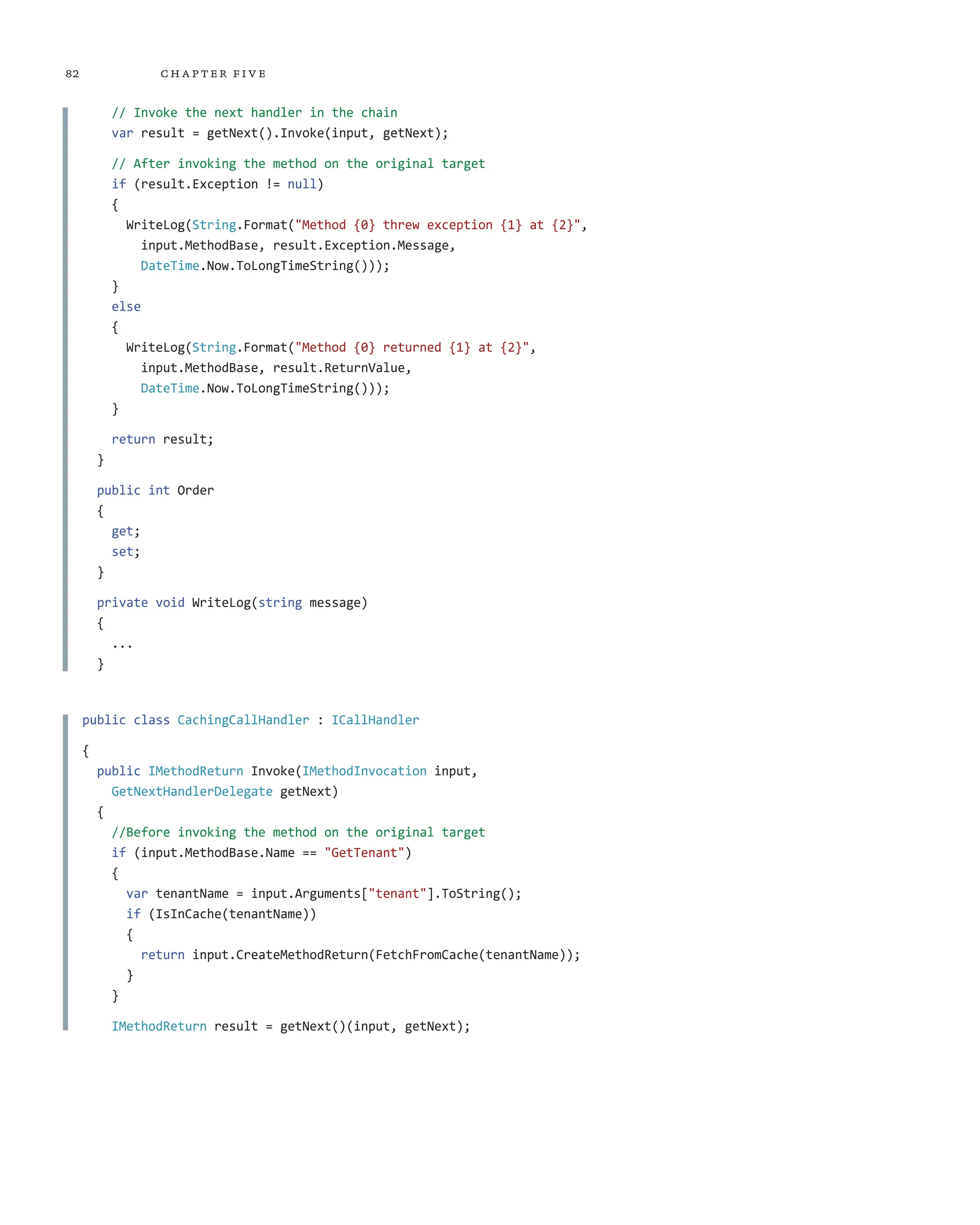 82 chapter five
// Invoke the next handler in the chain
var result = getNext().Invoke(input, getNext);
// After invoking the method on the original target
if (result.Exception != null)
{
WriteLog(String.Format("Method {0} threw exception {1} at {2}",
input.MethodBase, result.Exception.Message,
DateTime.Now.ToLongTimeString()));
}
else
{
WriteLog(String.Format("Method {0} returned {1} at {2}",
input.MethodBase, result.ReturnValue,
DateTime.Now.ToLongTimeString()));
}
return result;
}
public int Order
{
get;
set;
}
private void WriteLog(string message)
{
...
}
public class CachingCallHandler : ICallHandler
{
public IMethodReturn Invoke(IMethodInvocation input,
GetNextHandlerDelegate getNext)
{
//Before invoking the method on the original target
if (input.MethodBase.Name == "GetTenant")
{
var tenantName = input.Arguments["tenant"].ToString();
if (IsInCache(tenantName))
{
return input.CreateMethodReturn(FetchFromCache(tenantName));
}
}
IMethodReturn result = getNext()(input, getNext);
 