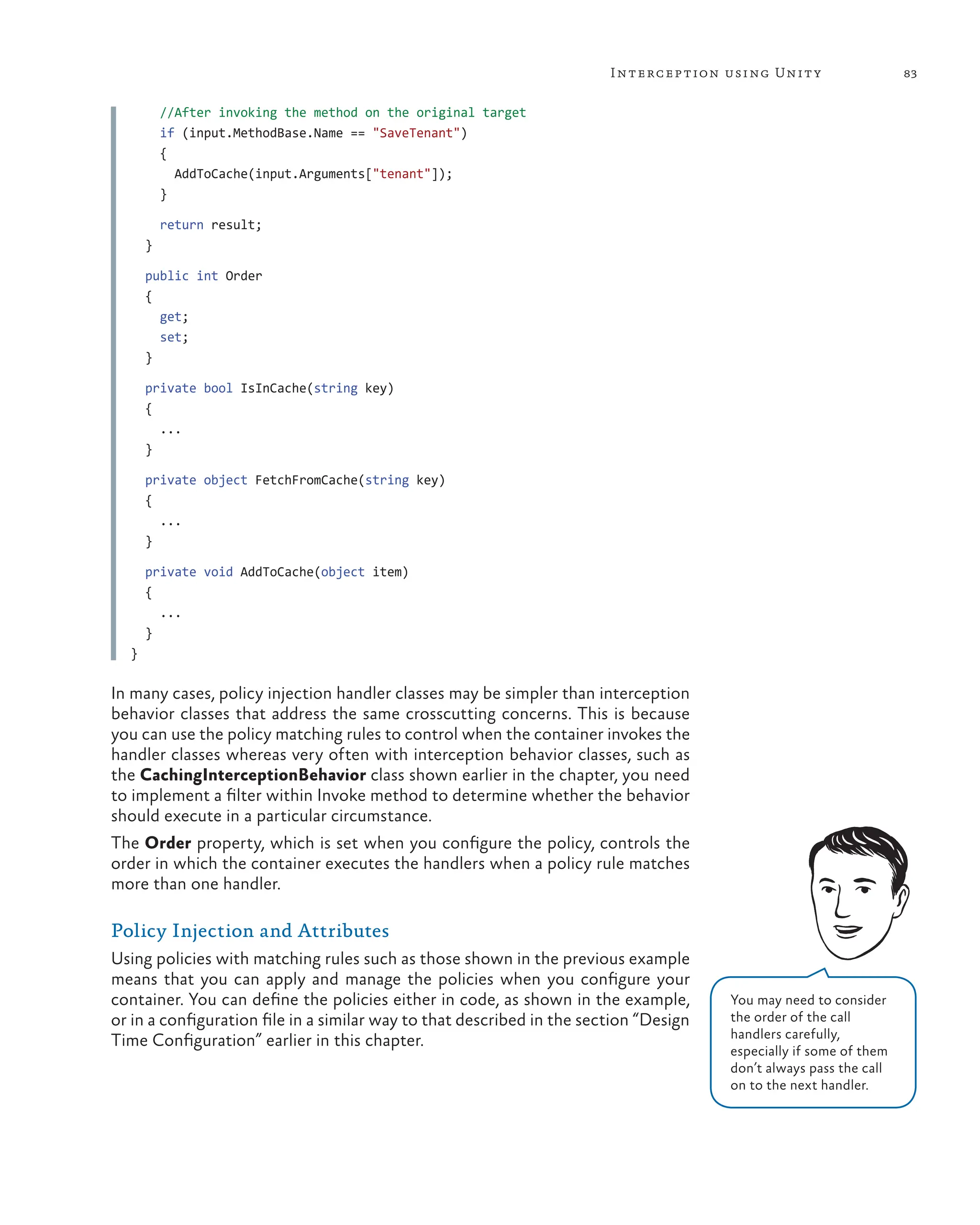 83
Interception using Unity
//After invoking the method on the original target
if (input.MethodBase.Name == "SaveTenant")
{
AddToCache(input.Arguments["tenant"]);
}
return result;
}
public int Order
{
get;
set;
}
private bool IsInCache(string key)
{
...
}
private object FetchFromCache(string key)
{
...
}
private void AddToCache(object item)
{
...
}
}
In many cases, policy injection handler classes may be simpler than interception
behavior classes that address the same crosscutting concerns. This is because
you can use the policy matching rules to control when the container invokes the
handler classes whereas very often with interception behavior classes, such as
the CachingInterceptionBehavior class shown earlier in the chapter, you need
to implement a filter within Invoke method to determine whether the behavior
should execute in a particular circumstance.
The Order property, which is set when you configure the policy, controls the
order in which the container executes the handlers when a policy rule matches
more than one handler.
Policy Injection and Attributes
Using policies with matching rules such as those shown in the previous example
means that you can apply and manage the policies when you configure your
container. You can define the policies either in code, as shown in the example,
or in a configuration file in a similar way to that described in the section “Design
Time Configuration” earlier in this chapter.
You may need to consider
the order of the call
handlers carefully,
especially if some of them
don’t always pass the call
on to the next handler.
 