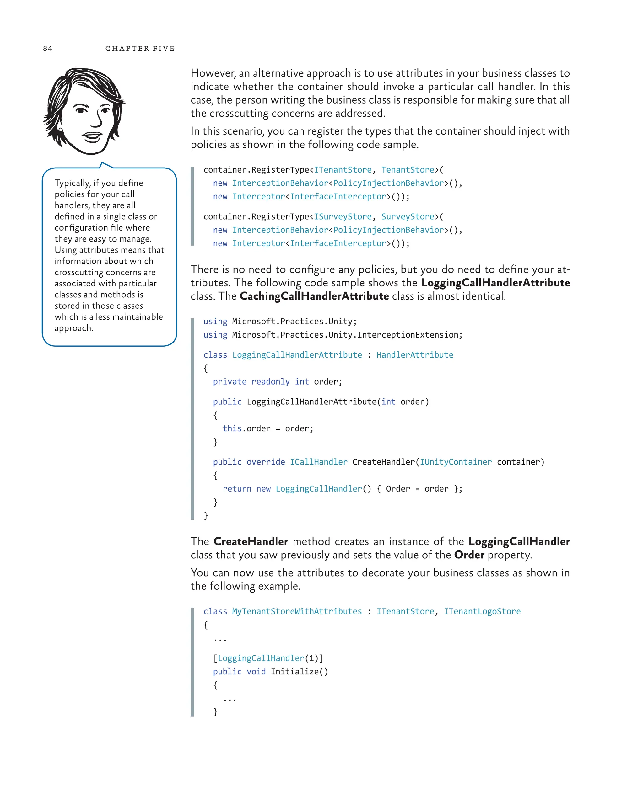 84 chapter five
However, an alternative approach is to use attributes in your business classes to
indicate whether the container should invoke a particular call handler. In this
case, the person writing the business class is responsible for making sure that all
the crosscutting concerns are addressed.
In this scenario, you can register the types that the container should inject with
policies as shown in the following code sample.
container.RegisterType<ITenantStore, TenantStore>(
new InterceptionBehavior<PolicyInjectionBehavior>(),
new Interceptor<InterfaceInterceptor>());
container.RegisterType<ISurveyStore, SurveyStore>(
new InterceptionBehavior<PolicyInjectionBehavior>(),
new Interceptor<InterfaceInterceptor>());
There is no need to configure any policies, but you do need to define your at-
tributes. The following code sample shows the LoggingCallHandlerAttribute
class. The CachingCallHandlerAttribute class is almost identical.
using Microsoft.Practices.Unity;
using Microsoft.Practices.Unity.InterceptionExtension;
class LoggingCallHandlerAttribute : HandlerAttribute
{
private readonly int order;
public LoggingCallHandlerAttribute(int order)
{
this.order = order;
}
public override ICallHandler CreateHandler(IUnityContainer container)
{
return new LoggingCallHandler() { Order = order };
}
}
The CreateHandler method creates an instance of the LoggingCallHandler
class that you saw previously and sets the value of the Order property.
You can now use the attributes to decorate your business classes as shown in
the following example.
class MyTenantStoreWithAttributes : ITenantStore, ITenantLogoStore
{
...
[LoggingCallHandler(1)]
public void Initialize()
{
...
}
Typically, if you define
policies for your call
handlers, they are all
defined in a single class or
configuration file where
they are easy to manage.
Using attributes means that
information about which
crosscutting concerns are
associated with particular
classes and methods is
stored in those classes
which is a less maintainable
approach.
 