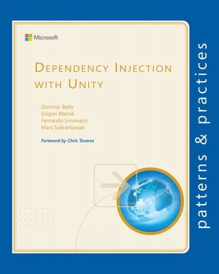 For more information explore:
microsoft.com/practices
msdn.com/unity
Software Architecture and
Software Development
patterns & practices
		 Proven practices for predictable results
Save time and reduce risk on your
software development projects by
incorporating patterns & practices,
Microsoft’s applied engineering
guidance that includes both production
quality source code and documentation.
The guidance is designed to help
software development teams:
Make critical design and technology
selection decisions by highlighting
the appropriate solution architectures,
technologies, and Microsoft products
for common scenarios
Understand the most important
concepts needed for success by
explaining the relevant patterns and
prescribing the important practices
Get started with a proven code base
by providing thoroughly tested
software and source that embodies
Microsoft’s recommendations
The patterns & practices team consists
of experienced architects, developers,
writers, and testers. We work openly
with the developer community and
industry experts, on every project, to
ensure that some of the best minds in
the industry have contributed to and
reviewed the guidance as it is being
developed.
We also love our role as the bridge
between the real world needs of our
customers and the wide range of
products and technologies that
Microsoft provides.
D
ependency
I
njection
with
U
nity
• • • • • •
• • • • • • • •
• • • • • • •
• • • • •
Dependency Injection
with Unity
Dominic Betts
Grigori Melnik
Fernando Simonazzi
Mani Subramanian
Foreword by Chris Tavares
Dependency Injection with Unity
Over the years software systems have evolutionarily become more and more
complex. One of the techniques for dealing with this inherent complexity
of software systems is dependency injection – a design pattern that
allows the removal of hard-coded dependencies and makes it possible to
assemble a service by changing dependencies easily, whether at run-time
or compile-time. It promotes code reuse and loosely-coupled design which
leads to more easily maintainable and flexible code.
The guide you are holding in your hands is a primer on using dependency
injection with Unity – a lightweight extensible dependency injection
container built by the Microsoft patterns & practices team. It covers
various styles of dependency injection and also additional capabilities
of Unity container, such as object lifetime management, interception,
and registration by convention. It also discusses the advanced topics of
enhancing Unity with your custom extensions.
The guide contains plenty of trade-off discussions and tips and tricks for
managing your application cross-cutting concerns and making the most
out of both dependency injection and Unity. These are accompanied by a
real world example that will help you master the techniques. Keep in mind
that Unity can be used in a wide range of application types such as desktop,
web, services, and cloud. We encourage you to experiment with the sample
code and think beyond the scenarios discussed in the guide.
In addition, the guide includes the Tales from the Trenches – a collection of
case studies that offer a different perspective through the eyes of developers
working on the real world projects and sharing their experiences. These
chapters make clear the range of scenarios in which you can use Unity, and
also highlight its ease of use and flexibility.
Whether you are a seasoned developer or just starting your development
journey, we hope this guide will be worth your time studying it. We hope you
discover that Unity container adds significant benefits to your applications
and helps you to achieve the goals of maintainability, testability, flexibility,
and extensibility in your own projects. Happy coding!
I’m thrilled to see this book published. For the first time, there’s one
place you can look for both the concepts of DI and how to apply those
concepts using the Unity container.
Read the book, embrace the concepts, and enjoy the world of loosely
coupled, highly cohesive software that DI makes so easy to build!
Chris Tavares
Microsoft Senior Software Development Engineer and co-creator
of Unity
 