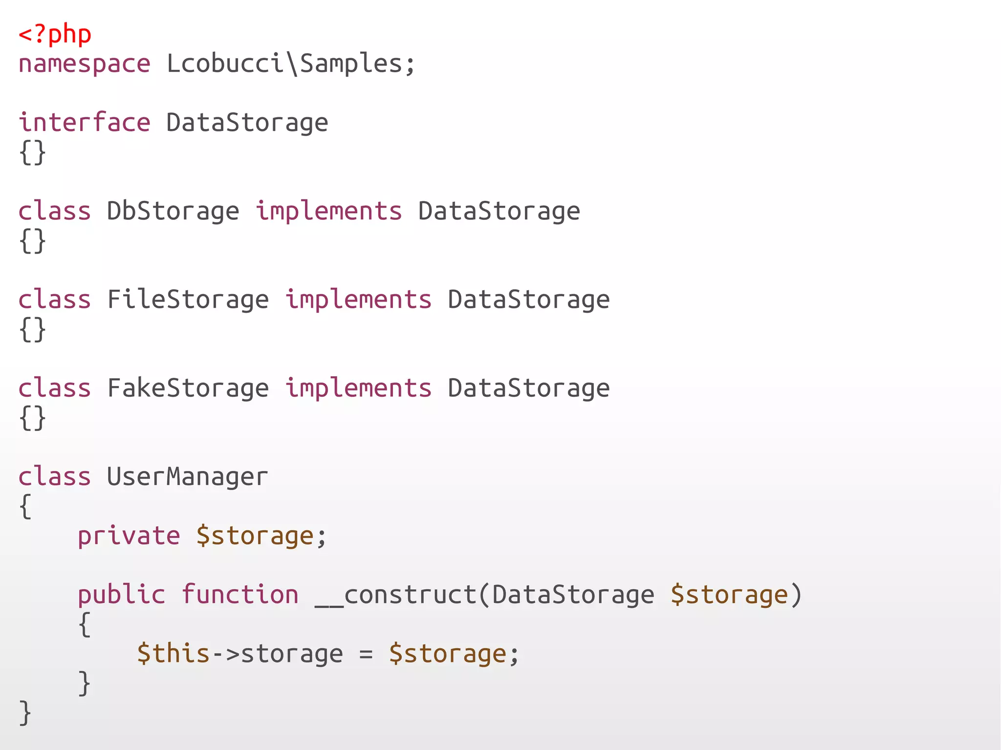 <?php
namespace LcobucciSamples;

interface DataStorage
{}

class DbStorage implements DataStorage
{}

class FileStorage implements DataStorage
{}

class FakeStorage implements DataStorage
{}

class UserManager
{
    private $storage;

    public function __construct(DataStorage $storage)
    {
        $this->storage = $storage;
    }
}
 