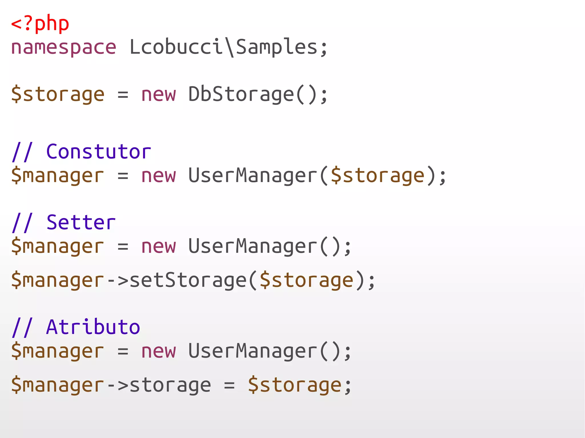 <?php
namespace LcobucciSamples;

$storage = new DbStorage();

// Constutor
$manager = new UserManager($storage);

// Setter
$manager = new UserManager();
$manager->setStorage($storage);

// Atributo
$manager = new UserManager();
$manager->storage = $storage;
 