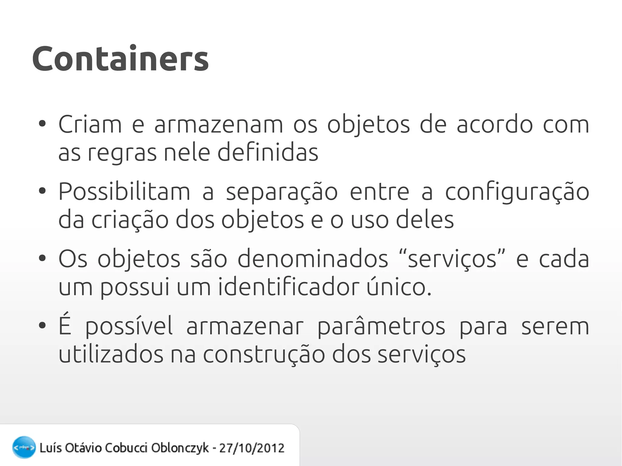 Containers
●
    Criam e armazenam os objetos de acordo com
    as regras nele definidas
●
    Possibilitam a separação entre a configuração
    da criação dos objetos e o uso deles
●
    Os objetos são denominados “serviços” e cada
    um possui um identificador único.
●
    É possível armazenar parâmetros para serem
    utilizados na construção dos serviços
 
