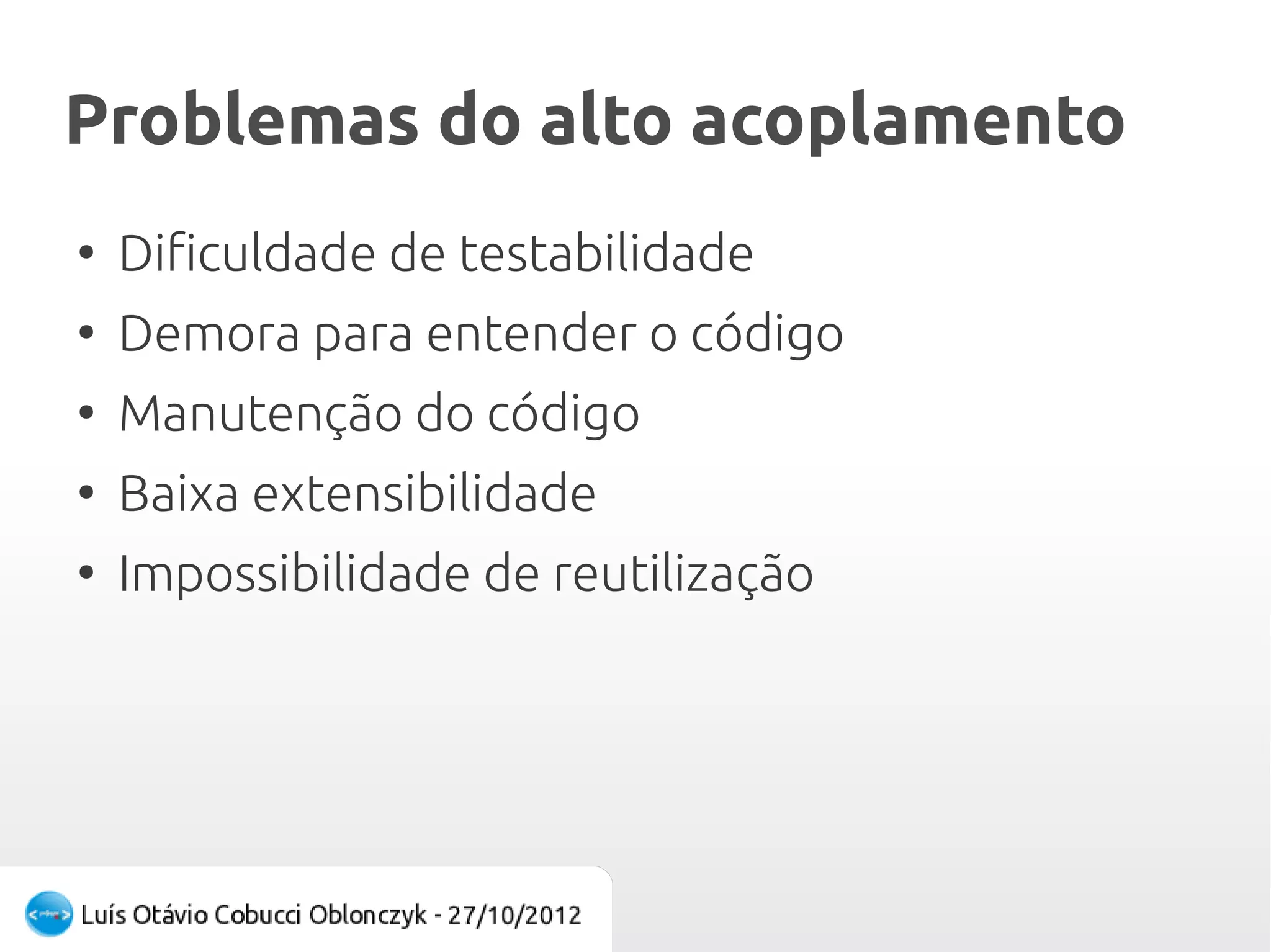 Problemas do alto acoplamento
●
    Dificuldade de testabilidade
●
    Demora para entender o código
●
    Manutenção do código
●
    Baixa extensibilidade
●
    Impossibilidade de reutilização
 