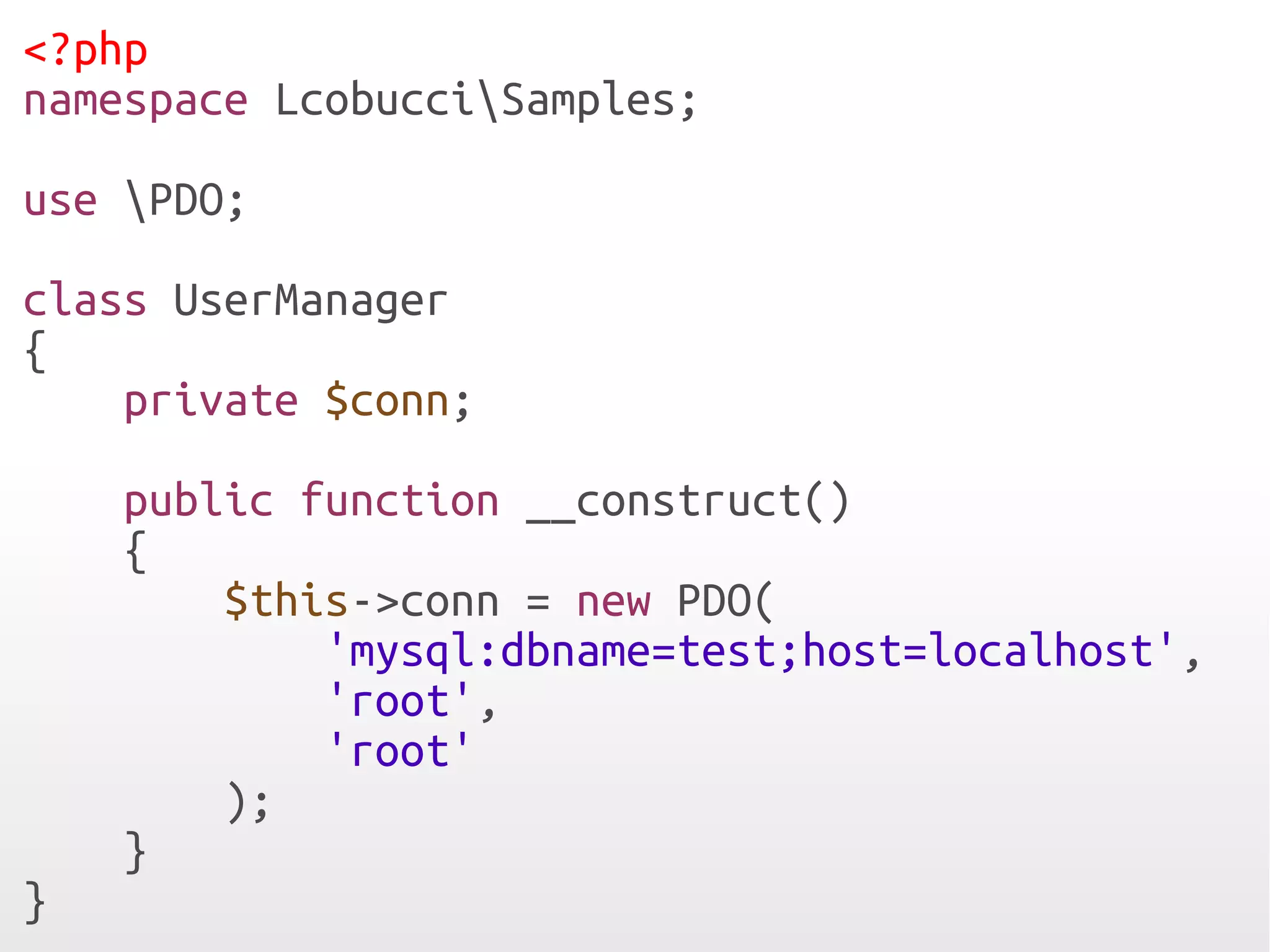 <?php
namespace LcobucciSamples;
use PDO;
class UserManager
{
    private $conn;
    public function __construct()
    {
        $this->conn = new PDO(
            'mysql:dbname=test;host=localhost',
            'root',
            'root'
        );
    }
}
 