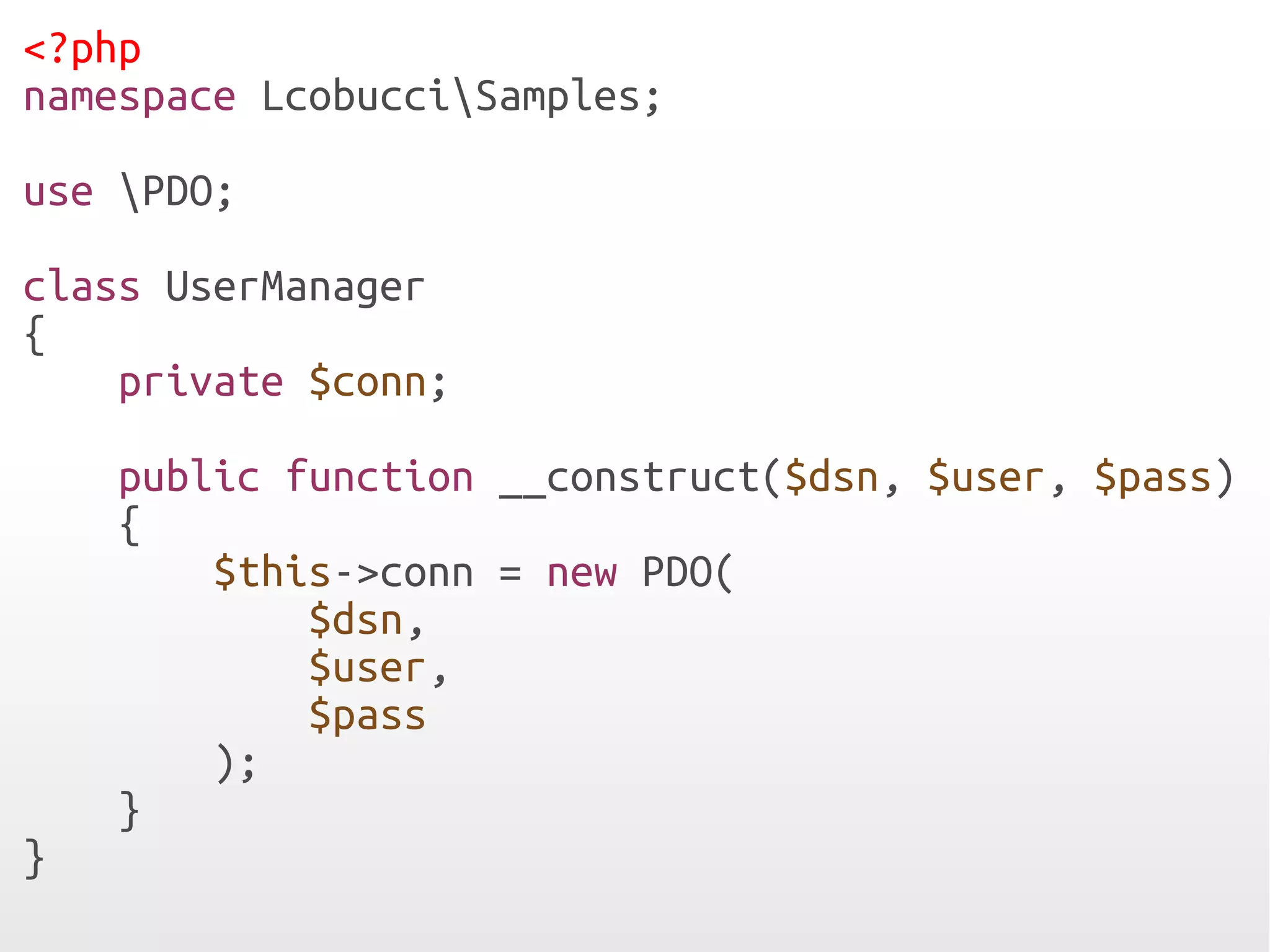 <?php
namespace LcobucciSamples;

use PDO;

class UserManager
{
    private $conn;

    public function __construct($dsn, $user, $pass)
    {
        $this->conn = new PDO(
            $dsn,
            $user,
            $pass
        );
    }
}
 