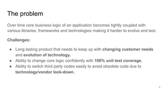 The problem
Over time core business logic of an application becomes tightly coupled with
various libraries, frameworks and...