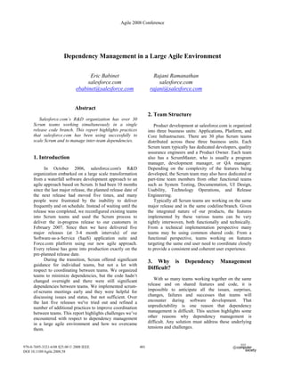 Agile 2008 Conference




                       Dependency Management in a Large Agile Environment

                                     Eric Babinet                          Rajani Ramanathan
                                    salesforce.com                           salesforce.com
                               ebabinet@salesforce.com                   rajani@salesforce.com


                              Abstract
                                                                        2. Team Structure
         Salesforce.com’s R&D organization has over 30
      Scrum teams working simultaneously in a single                       Product development at salesforce.com is organized
      release code branch. This report highlights practices             into three business units: Applications, Platform, and
      that salesforce.com has been using successfully to                Core Infrastructure. There are 30 plus Scrum teams
      scale Scrum and to manage inter-team dependencies.                distributed across these three business units. Each
                                                                        Scrum team typically has dedicated developers, quality
                                                                        assurance engineers and a Product Owner. Each team
      1. Introduction                                                   also has a ScrumMaster, who is usually a program
                                                                        manager, development manager, or QA manager.
            In October 2006, salesforce.com's R&D                       Depending on the complexity of the features being
      organization embarked on a large scale transformation             developed, the Scrum team may also have dedicated or
      from a waterfall software development approach to an              part-time team members from other functional teams
      agile approach based on Scrum. It had been 10 months              such as System Testing, Documentation, UI Design,
      since the last major release, the planned release date of         Usability, Technology Operations, and Release
      the next release had moved five times, and many                   Engineering.
      people were frustrated by the inability to deliver                   Typically all Scrum teams are working on the same
      frequently and on schedule. Instead of waiting until the          major release and in the same codeline/branch. Given
      release was completed, we reconfigured existing teams             the integrated nature of our products, the features
      into Scrum teams and used the Scrum process to                    implemented by these various teams can be very
      deliver the in-progress release to our customers in               tightly interwoven, both functionally and technically.
      February 2007. Since then we have delivered five                  From a technical implementation perspective many
      major releases (at 3-4 month intervals) of our                    teams may be using common shared code. From a
      Software-as-a-Service (SaaS) application suite and                functional perspective, teams working on features
      Force.com platform using our new agile approach.                  targeting the same end user need to coordinate closely
      Every release has gone into production exactly on the             to provide a consistent and coherent user experience.
      pre-planned release date.
            During the transition, Scrum offered significant            3. Why is          Dependency        Management
      guidance for individual teams, but not a lot with
                                                                        Difficult?
      respect to coordinating between teams. We organized
      teams to minimize dependencies, but the code hadn’t
                                                                           With so many teams working together on the same
      changed overnight and there were still significant
                                                                        release and on shared features and code, it is
      dependencies between teams. We implemented scrum-
                                                                        impossible to anticipate all the issues, surprises,
      of-scrums meetings early and they were helpful for
                                                                        changes, failures and successes that teams will
      discussing issues and status, but not sufficient. Over
                                                                        encounter during software development. That
      the last five releases we've tried out and refined a
                                                                        unpredictability is one reason that dependency
      number of additional practices to improve coordination
                                                                        management is difficult. This section highlights some
      between teams. This report highlights challenges we’ve
                                                                        other reasons why dependency management is
      encountered with respect to dependency management
                                                                        difficult. Any solution must address these underlying
      in a large agile environment and how we overcame
                                                                        tensions and challenges.
      them.


978-0-7695-3321-6/08 $25.00 © 2008 IEEE                           401
DOI 10.1109/Agile.2008.58
 