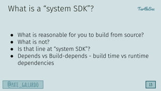 TurtleSec
@pati_gallardo 13
● What is reasonable for you to build from source?
● What is not?
● Is that line at “system SDK”?
● Depends vs Build-depends - build time vs runtime
dependencies
What is a “system SDK”?
 