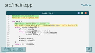 TurtleSec
@pati_gallardo
@pati_gallardo 17
main.cpp
src/main.cpp
1. #include <fmt/format.h>
2. #include <SFML/Graphics.hpp>
3.
4. int main() {
5. fmt::print("Hello {}n", "Project");
6. sf::RenderWindow window(sf::VideoMode(800, 600), "Hello Project");
7. while (window.isOpen()) {
8. sf::Event event;
9. while (window.pollEvent(event)) {
10. if (event.type == sf::Event::Closed)
11. window.close();
12. }
13. window.clear();
14. window.display();
15. }
16. return EXIT_SUCCESS;
17. }
 